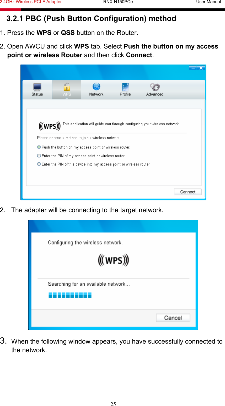 2.4GHz Wireless PCI-E Adapter                   RNX-N150PCe                             User Manual  25 3.2.1 PBC (Push Button Configuration) method 1. Press the WPS or QSS button on the Router. 2. Open AWCU and click WPS tab. Select Push the button on my access point or wireless Router and then click Connect.  2.  The adapter will be connecting to the target network.  3.  When the following window appears, you have successfully connected to the network. 