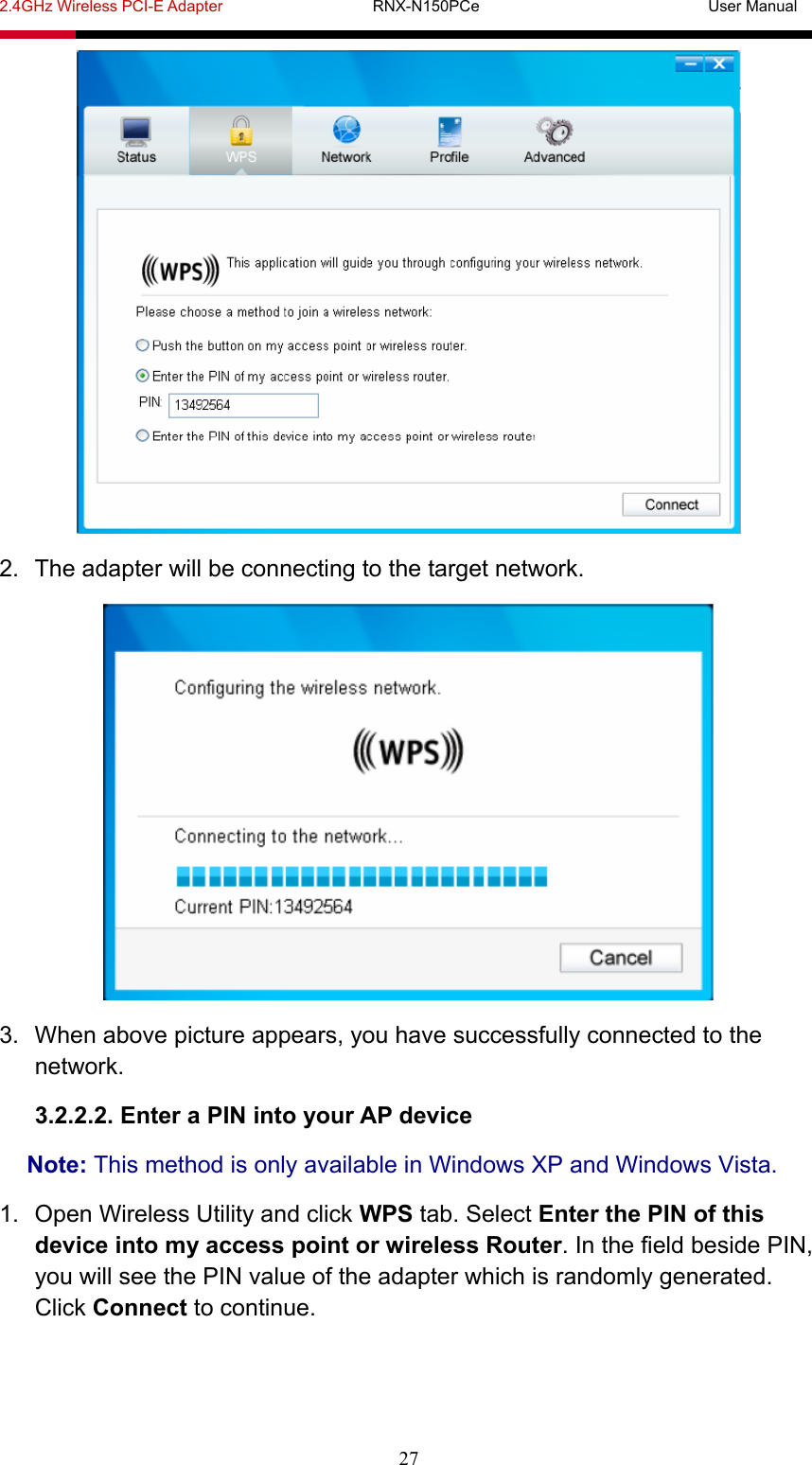 2.4GHz Wireless PCI-E Adapter                   RNX-N150PCe                             User Manual  27  2.  The adapter will be connecting to the target network.  3.  When above picture appears, you have successfully connected to the network. 3.2.2.2. Enter a PIN into your AP device Note: This method is only available in Windows XP and Windows Vista. 1.  Open Wireless Utility and click WPS tab. Select Enter the PIN of this device into my access point or wireless Router. In the field beside PIN, you will see the PIN value of the adapter which is randomly generated. Click Connect to continue. 