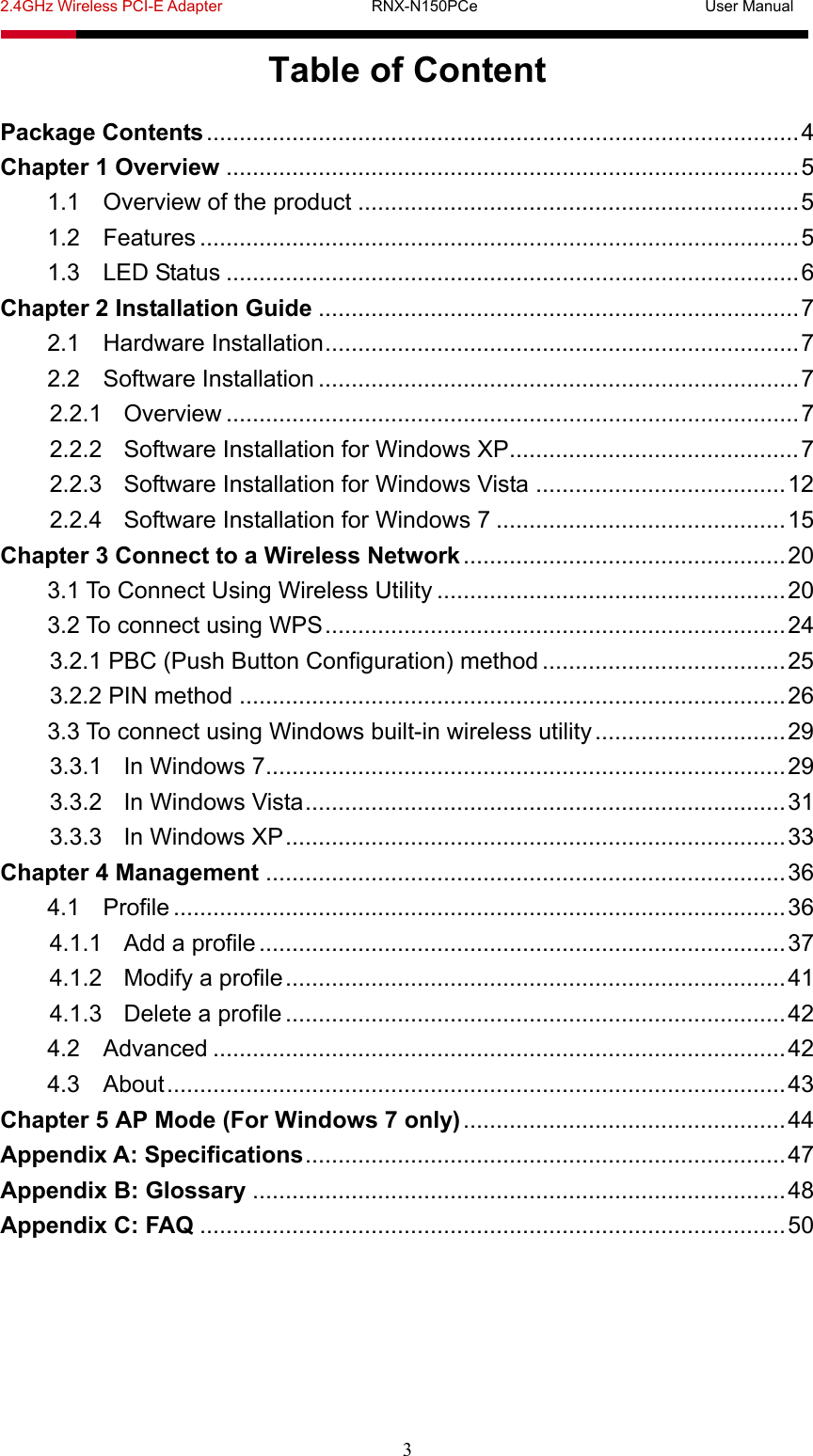2.4GHz Wireless PCI-E Adapter                   RNX-N150PCe                             User Manual  3 Table of Content Package Contents ..........................................................................................4 Chapter 1 Overview .......................................................................................5 1.1 Overview of the product ...................................................................5 1.2 Features ...........................................................................................5 1.3 LED Status .......................................................................................6 Chapter 2 Installation Guide .........................................................................7 2.1 Hardware Installation........................................................................7 2.2 Software Installation .........................................................................7 2.2.1 Overview .......................................................................................7 2.2.2 Software Installation for Windows XP............................................7 2.2.3 Software Installation for Windows Vista ......................................12 2.2.4 Software Installation for Windows 7 ............................................15 Chapter 3 Connect to a Wireless Network .................................................20 3.1 To Connect Using Wireless Utility .....................................................20 3.2 To connect using WPS......................................................................24 3.2.1 PBC (Push Button Configuration) method .....................................25 3.2.2 PIN method ...................................................................................26 3.3 To connect using Windows built-in wireless utility.............................29 3.3.1 In Windows 7...............................................................................29 3.3.2 In Windows Vista.........................................................................31 3.3.3 In Windows XP............................................................................33 Chapter 4 Management ...............................................................................36 4.1 Profile .............................................................................................36 4.1.1 Add a profile................................................................................37 4.1.2 Modify a profile............................................................................41 4.1.3 Delete a profile ............................................................................42 4.2 Advanced .......................................................................................42 4.3 About..............................................................................................43 Chapter 5 AP Mode (For Windows 7 only).................................................44 Appendix A: Specifications.........................................................................47 Appendix B: Glossary .................................................................................48 Appendix C: FAQ .........................................................................................50