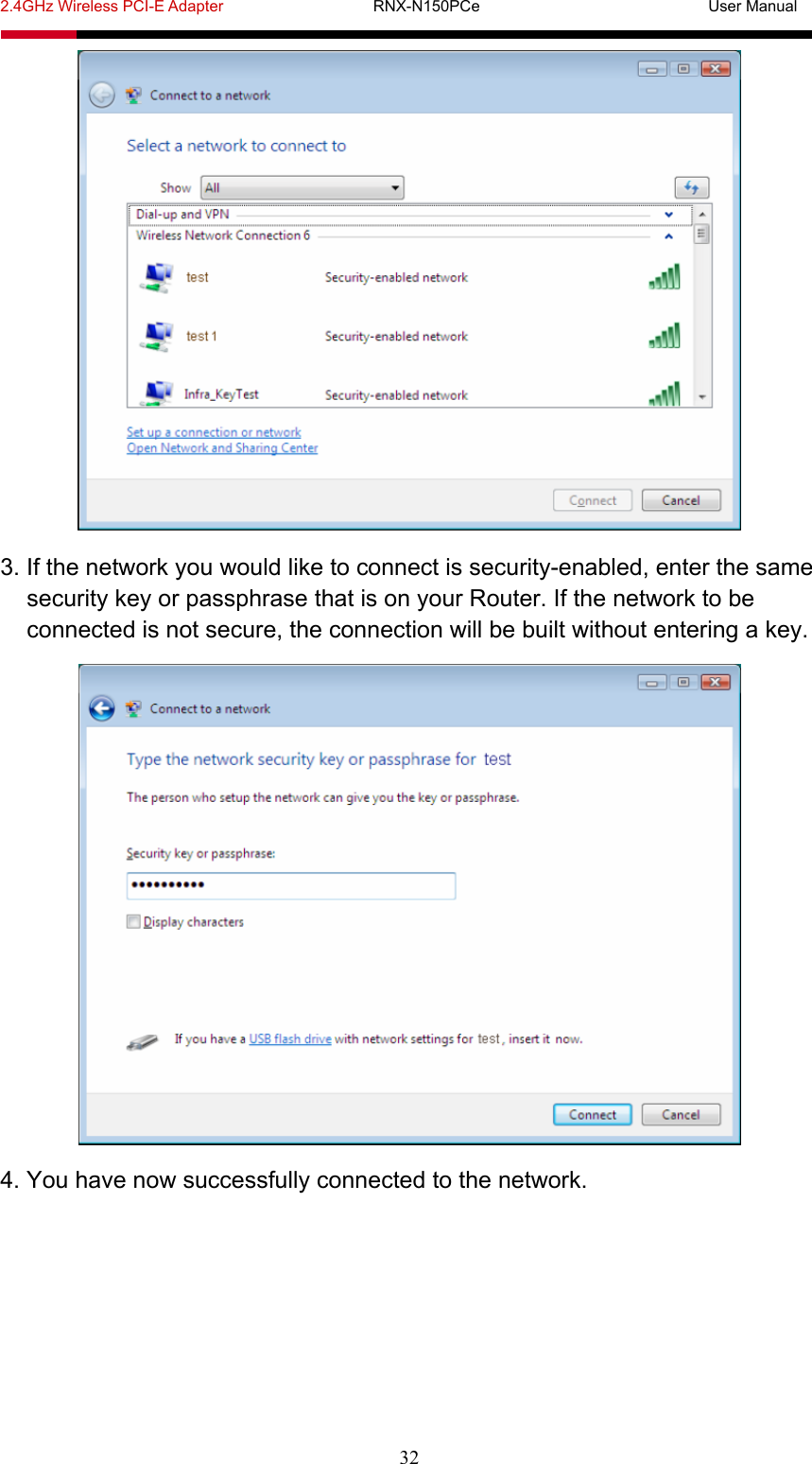 2.4GHz Wireless PCI-E Adapter                   RNX-N150PCe                             User Manual  32  3. If the network you would like to connect is security-enabled, enter the same security key or passphrase that is on your Router. If the network to be connected is not secure, the connection will be built without entering a key.  4. You have now successfully connected to the network. 