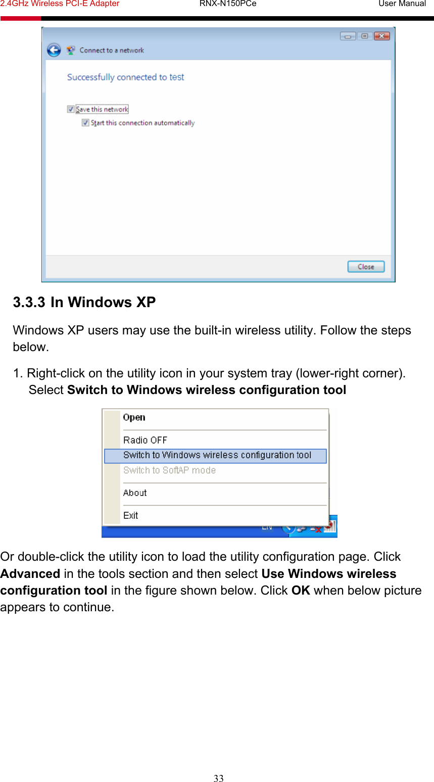 2.4GHz Wireless PCI-E Adapter                   RNX-N150PCe                             User Manual  33  3.3.3 In Windows XP Windows XP users may use the built-in wireless utility. Follow the steps below. 1. Right-click on the utility icon in your system tray (lower-right corner). Select Switch to Windows wireless configuration tool  Or double-click the utility icon to load the utility configuration page. Click Advanced in the tools section and then select Use Windows wireless configuration tool in the figure shown below. Click OK when below picture appears to continue. 