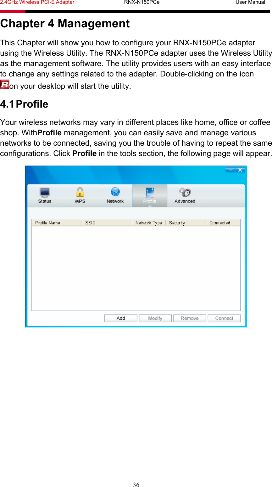 2.4GHz Wireless PCI-E Adapter                   RNX-N150PCe                             User Manual  36 Chapter 4 Management This Chapter will show you how to configure your RNX-N150PCe adapter using the Wireless Utility. The RNX-N150PCe adapter uses the Wireless Utility as the management software. The utility provides users with an easy interface to change any settings related to the adapter. Double-clicking on the icon on your desktop will start the utility. 4.1 Profile Your wireless networks may vary in different places like home, office or coffee shop. WithProfile management, you can easily save and manage various networks to be connected, saving you the trouble of having to repeat the same configurations. Click Profile in the tools section, the following page will appear.  