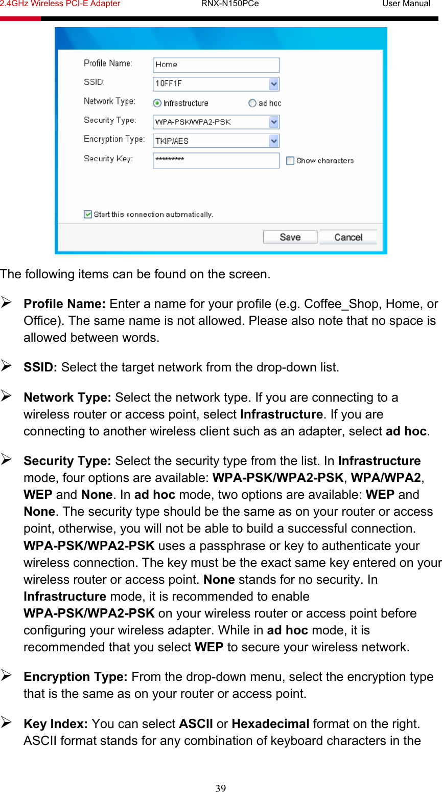 2.4GHz Wireless PCI-E Adapter                   RNX-N150PCe                             User Manual  39  The following items can be found on the screen.  Profile Name: Enter a name for your profile (e.g. Coffee_Shop, Home, or Office). The same name is not allowed. Please also note that no space is allowed between words.    SSID: Select the target network from the drop-down list.  Network Type: Select the network type. If you are connecting to a wireless router or access point, select Infrastructure. If you are connecting to another wireless client such as an adapter, select ad hoc.  Security Type: Select the security type from the list. In Infrastructure mode, four options are available: WPA-PSK/WPA2-PSK, WPA/WPA2, WEP and None. In ad hoc mode, two options are available: WEP and None. The security type should be the same as on your router or access point, otherwise, you will not be able to build a successful connection. WPA-PSK/WPA2-PSK uses a passphrase or key to authenticate your wireless connection. The key must be the exact same key entered on your wireless router or access point. None stands for no security. In Infrastructure mode, it is recommended to enable WPA-PSK/WPA2-PSK on your wireless router or access point before configuring your wireless adapter. While in ad hoc mode, it is recommended that you select WEP to secure your wireless network.  Encryption Type: From the drop-down menu, select the encryption type that is the same as on your router or access point.  Key Index: You can select ASCII or Hexadecimal format on the right. ASCII format stands for any combination of keyboard characters in the 