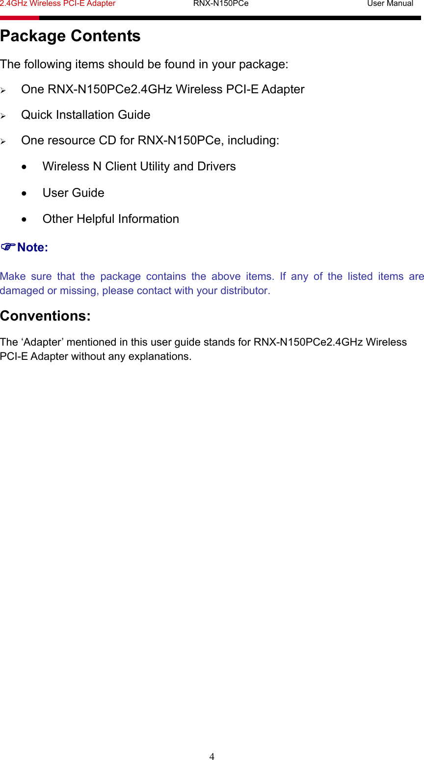 2.4GHz Wireless PCI-E Adapter                   RNX-N150PCe                             User Manual  4 Package Contents The following items should be found in your package:  One RNX-N150PCe2.4GHz Wireless PCI-E Adapter  Quick Installation Guide  One resource CD for RNX-N150PCe, including:   Wireless N Client Utility and Drivers  User Guide   Other Helpful Information Note: Make sure that the package contains the above items. If any of the listed items are damaged or missing, please contact with your distributor. Conventions: The ‘Adapter’ mentioned in this user guide stands for RNX-N150PCe2.4GHz Wireless PCI-E Adapter without any explanations.   