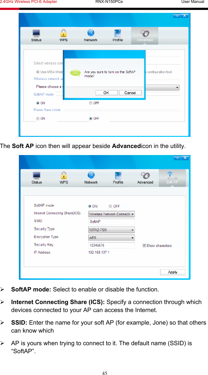 2.4GHz Wireless PCI-E Adapter                   RNX-N150PCe                             User Manual  45  The Soft AP icon then will appear beside Advancedicon in the utility.   SoftAP mode: Select to enable or disable the function.  Internet Connecting Share (ICS): Specify a connection through which devices connected to your AP can access the Internet.  SSID: Enter the name for your soft AP (for example, Jone) so that others can know which   AP is yours when trying to connect to it. The default name (SSID) is “SoftAP”. 