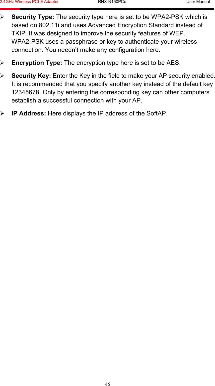 2.4GHz Wireless PCI-E Adapter                   RNX-N150PCe                             User Manual  46  Security Type: The security type here is set to be WPA2-PSK which is based on 802.11i and uses Advanced Encryption Standard instead of TKIP. It was designed to improve the security features of WEP. WPA2-PSK uses a passphrase or key to authenticate your wireless connection. You needn’t make any configuration here.  Encryption Type: The encryption type here is set to be AES.  Security Key: Enter the Key in the field to make your AP security enabled. It is recommended that you specify another key instead of the default key 12345678. Only by entering the corresponding key can other computers establish a successful connection with your AP.  IP Address: Here displays the IP address of the SoftAP. 