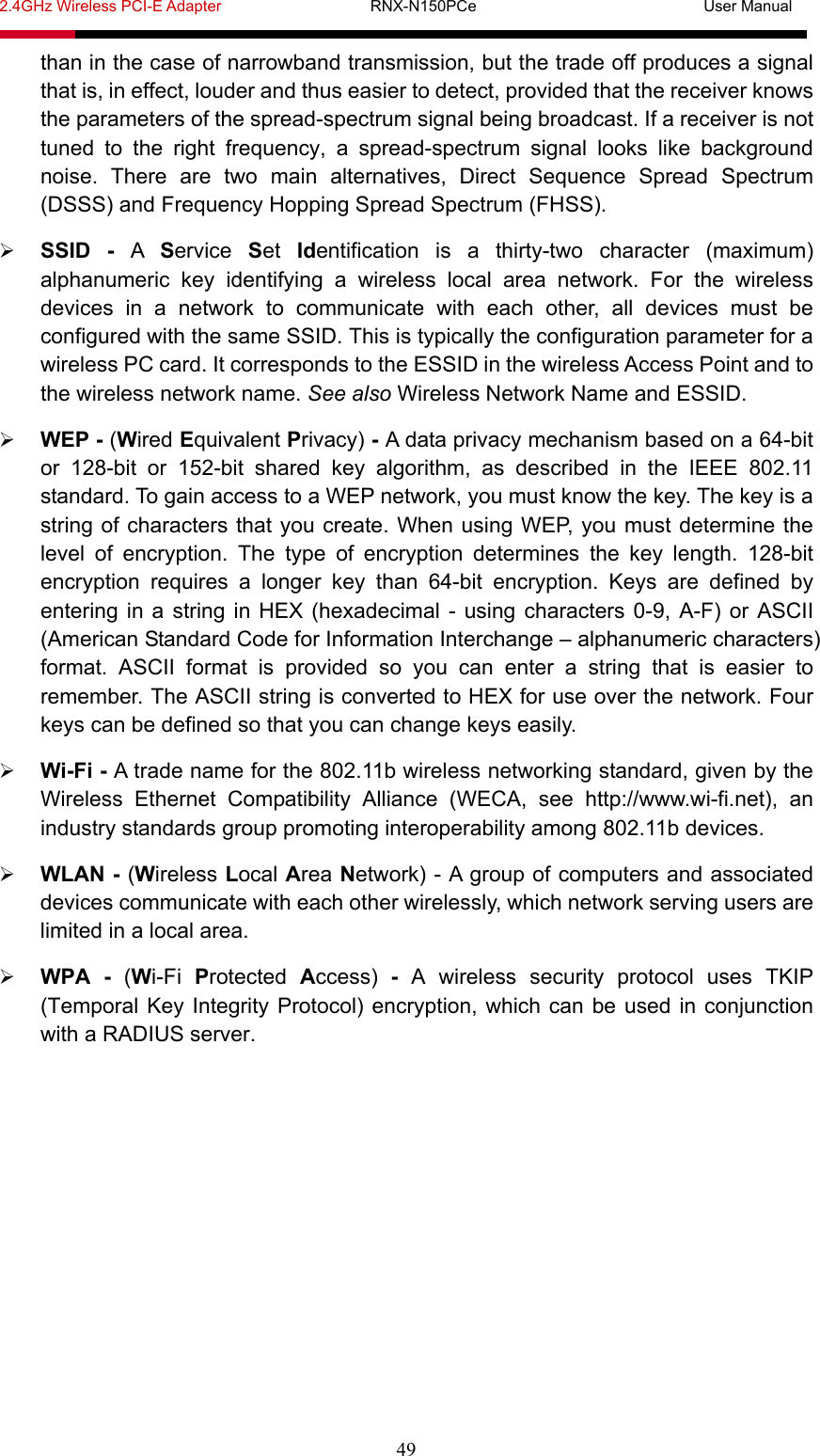 2.4GHz Wireless PCI-E Adapter                   RNX-N150PCe                             User Manual  49 than in the case of narrowband transmission, but the trade off produces a signal that is, in effect, louder and thus easier to detect, provided that the receiver knows the parameters of the spread-spectrum signal being broadcast. If a receiver is not tuned to the right frequency, a spread-spectrum signal looks like background noise. There are two main alternatives, Direct Sequence Spread Spectrum (DSSS) and Frequency Hopping Spread Spectrum (FHSS).  SSID - A  Service  Set  Identification is a thirty-two character (maximum) alphanumeric key identifying a wireless local area network. For the wireless devices in a network to communicate with each other, all devices must be configured with the same SSID. This is typically the configuration parameter for a wireless PC card. It corresponds to the ESSID in the wireless Access Point and to the wireless network name. See also Wireless Network Name and ESSID.  WEP - (Wired Equivalent Privacy) - A data privacy mechanism based on a 64-bit or 128-bit or 152-bit shared key algorithm, as described in the IEEE 802.11 standard. To gain access to a WEP network, you must know the key. The key is a string of characters that you create. When using WEP, you must determine the level of encryption. The type of encryption determines the key length. 128-bit encryption requires a longer key than 64-bit encryption. Keys are defined by entering in a string in HEX (hexadecimal - using characters 0-9, A-F) or ASCII (American Standard Code for Information Interchange – alphanumeric characters) format. ASCII format is provided so you can enter a string that is easier to remember. The ASCII string is converted to HEX for use over the network. Four keys can be defined so that you can change keys easily.  Wi-Fi - A trade name for the 802.11b wireless networking standard, given by the Wireless Ethernet Compatibility Alliance (WECA, see http://www.wi-fi.net), an industry standards group promoting interoperability among 802.11b devices.  WLAN - (Wireless Local Area Network) - A group of computers and associated devices communicate with each other wirelessly, which network serving users are limited in a local area.  WPA - (Wi-Fi  Protected  Access)  - A wireless security protocol uses TKIP (Temporal Key Integrity Protocol) encryption, which can be used in conjunction with a RADIUS server. 