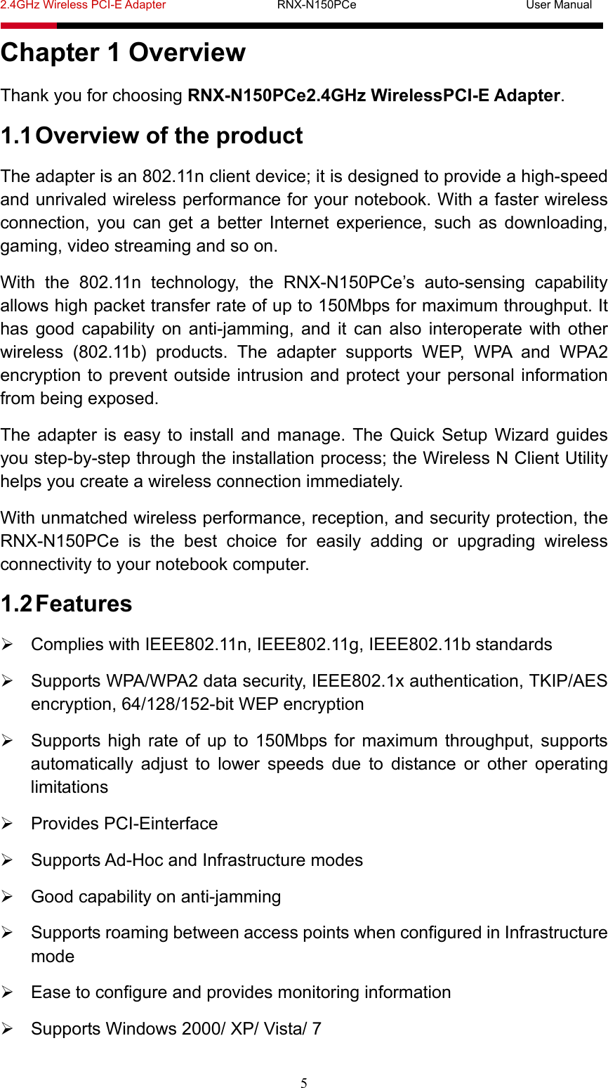 2.4GHz Wireless PCI-E Adapter                   RNX-N150PCe                             User Manual  5 Chapter 1 Overview Thank you for choosing RNX-N150PCe2.4GHz WirelessPCI-E Adapter. 1.1 Overview of the product The adapter is an 802.11n client device; it is designed to provide a high-speed and unrivaled wireless performance for your notebook. With a faster wireless connection, you can get a better Internet experience, such as downloading, gaming, video streaming and so on. With the 802.11n technology, the RNX-N150PCe’s auto-sensing capability allows high packet transfer rate of up to 150Mbps for maximum throughput. It has good capability on anti-jamming, and it can also interoperate with other wireless (802.11b) products. The adapter supports WEP, WPA and WPA2 encryption to prevent outside intrusion and protect your personal information from being exposed. The adapter is easy to install and manage. The Quick Setup Wizard guides you step-by-step through the installation process; the Wireless N Client Utility helps you create a wireless connection immediately. With unmatched wireless performance, reception, and security protection, the RNX-N150PCe is the best choice for easily adding or upgrading wireless connectivity to your notebook computer. 1.2 Features   Complies with IEEE802.11n, IEEE802.11g, IEEE802.11b standards   Supports WPA/WPA2 data security, IEEE802.1x authentication, TKIP/AES encryption, 64/128/152-bit WEP encryption   Supports high rate of up to 150Mbps for maximum throughput, supports automatically adjust to lower speeds due to distance or other operating limitations  Provides PCI-Einterface   Supports Ad-Hoc and Infrastructure modes   Good capability on anti-jamming   Supports roaming between access points when configured in Infrastructure mode   Ease to configure and provides monitoring information   Supports Windows 2000/ XP/ Vista/ 7 