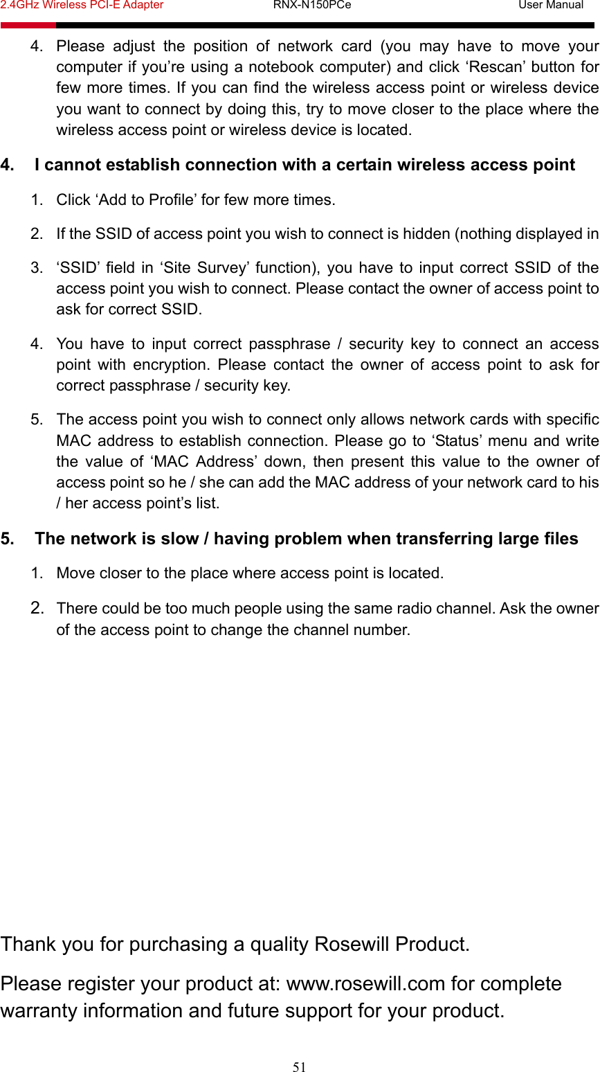2.4GHz Wireless PCI-E Adapter                   RNX-N150PCe                             User Manual  51 4.  Please adjust the position of network card (you may have to move your computer if you’re using a notebook computer) and click ‘Rescan’ button for few more times. If you can find the wireless access point or wireless device you want to connect by doing this, try to move closer to the place where the wireless access point or wireless device is located. 4.  I cannot establish connection with a certain wireless access point 1.  Click ‘Add to Profile’ for few more times. 2.  If the SSID of access point you wish to connect is hidden (nothing displayed in 3.  ‘SSID’ field in ‘Site Survey’ function), you have to input correct SSID of the access point you wish to connect. Please contact the owner of access point to ask for correct SSID. 4.  You have to input correct passphrase / security key to connect an access point with encryption. Please contact the owner of access point to ask for correct passphrase / security key. 5.  The access point you wish to connect only allows network cards with specific MAC address to establish connection. Please go to ‘Status’ menu and write the value of ‘MAC Address’ down, then present this value to the owner of access point so he / she can add the MAC address of your network card to his / her access point’s list. 5.  The network is slow / having problem when transferring large files 1.  Move closer to the place where access point is located. 2.  There could be too much people using the same radio channel. Ask the owner of the access point to change the channel number.        Thank you for purchasing a quality Rosewill Product. Please register your product at: www.rosewill.com for complete warranty information and future support for your product. 