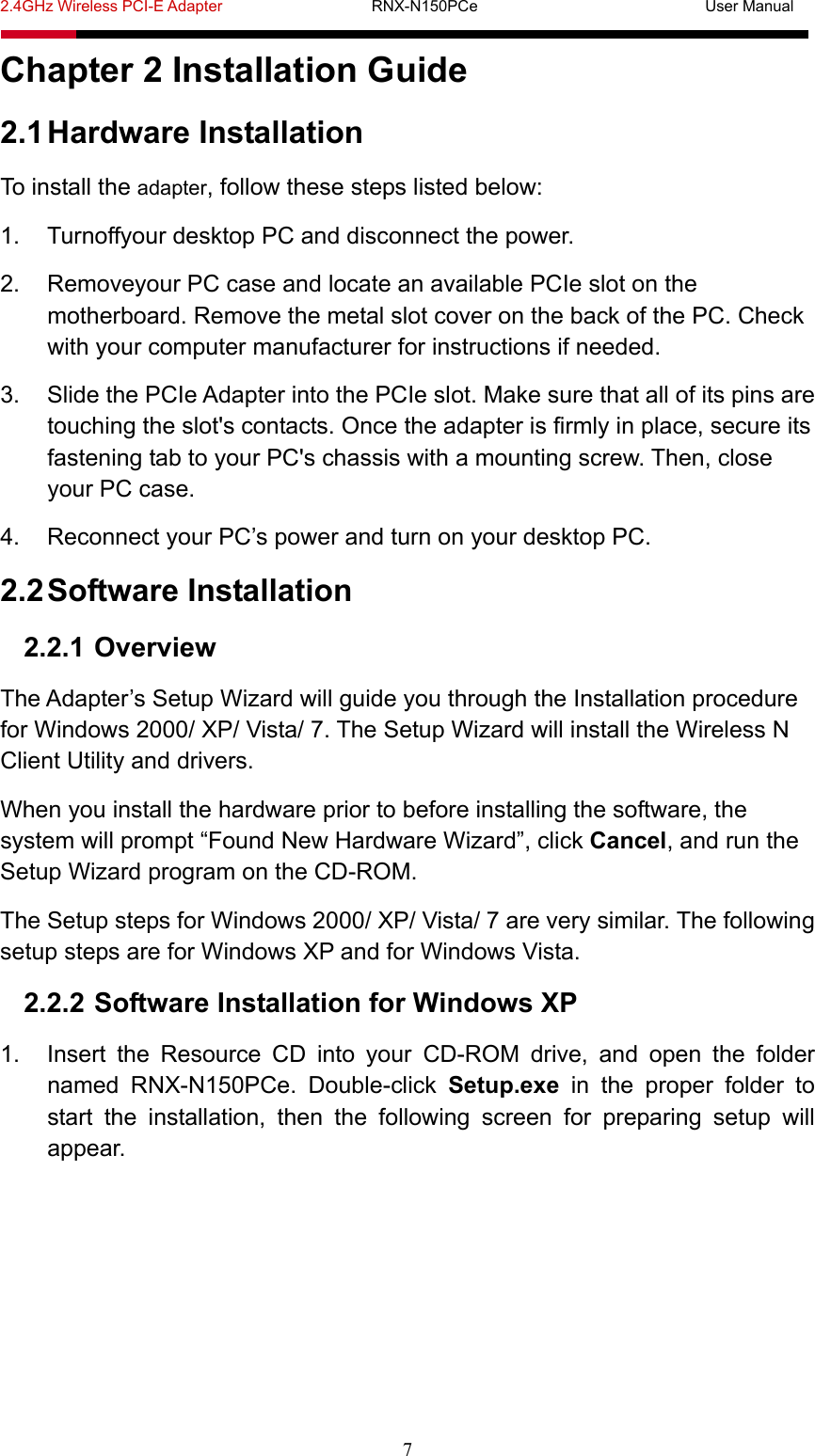 2.4GHz Wireless PCI-E Adapter                   RNX-N150PCe                             User Manual  7 Chapter 2 Installation Guide 2.1 Hardware Installation To install the adapter, follow these steps listed below: 1.  Turnoffyour desktop PC and disconnect the power. 2.  Removeyour PC case and locate an available PCIe slot on the motherboard. Remove the metal slot cover on the back of the PC. Check with your computer manufacturer for instructions if needed. 3.  Slide the PCIe Adapter into the PCIe slot. Make sure that all of its pins are touching the slot&apos;s contacts. Once the adapter is firmly in place, secure its fastening tab to your PC&apos;s chassis with a mounting screw. Then, close your PC case. 4.  Reconnect your PC’s power and turn on your desktop PC. 2.2 Software Installation 2.2.1 Overview The Adapter’s Setup Wizard will guide you through the Installation procedure for Windows 2000/ XP/ Vista/ 7. The Setup Wizard will install the Wireless N Client Utility and drivers. When you install the hardware prior to before installing the software, the system will prompt “Found New Hardware Wizard”, click Cancel, and run the Setup Wizard program on the CD-ROM.   The Setup steps for Windows 2000/ XP/ Vista/ 7 are very similar. The following setup steps are for Windows XP and for Windows Vista. 2.2.2 Software Installation for Windows XP 1.  Insert the Resource CD into your CD-ROM drive, and open the folder named RNX-N150PCe. Double-click Setup.exe in the proper folder to start the installation, then the following screen for preparing setup will appear. 