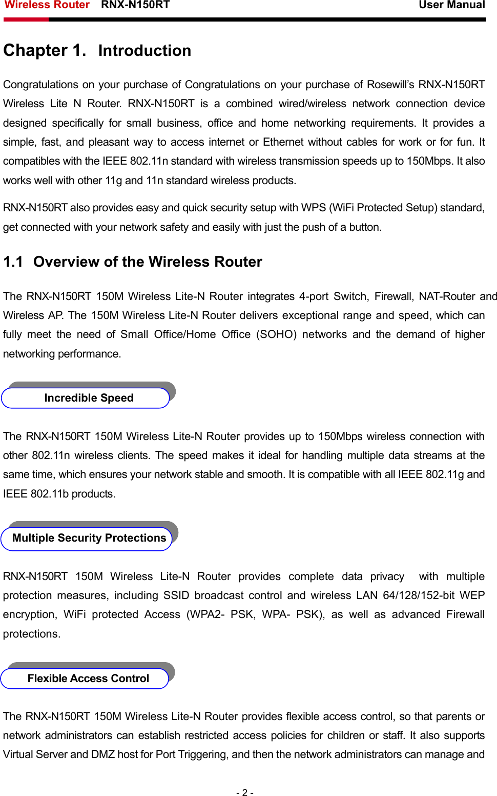 Wireless Router    RNX-N150RT                                                          User Manual   - 2 - Chapter 1.  Introduction Congratulations on your purchase of Congratulations on your purchase of Rosewill’s RNX-N150RT Wireless Lite N Router. RNX-N150RT is a combined wired/wireless network connection device designed specifically for small business, office and home networking requirements. It provides a simple, fast, and pleasant way to access internet or Ethernet without cables for work or for fun. It compatibles with the IEEE 802.11n standard with wireless transmission speeds up to 150Mbps. It also works well with other 11g and 11n standard wireless products. RNX-N150RT also provides easy and quick security setup with WPS (WiFi Protected Setup) standard, get connected with your network safety and easily with just the push of a button. 1.1  Overview of the Wireless Router The RNX-N150RT 150M Wireless Lite-N Router integrates 4-port Switch, Firewall, NAT-Router and Wireless AP. The 150M Wireless Lite-N Router delivers exceptional range and speed, which can fully meet the need of Small Office/Home Office (SOHO) networks and the demand of higher networking performance.   Incredible Speed The RNX-N150RT 150M Wireless Lite-N Router provides up to 150Mbps wireless connection with other 802.11n wireless clients. The speed makes it ideal for handling multiple data streams at the same time, which ensures your network stable and smooth. It is compatible with all IEEE 802.11g and IEEE 802.11b products.   Multiple Security Protections RNX-N150RT 150M Wireless Lite-N Router provides complete data privacy  with multiple protection measures, including SSID broadcast control and wireless LAN 64/128/152-bit WEP encryption, WiFi protected Access (WPA2- PSK, WPA- PSK), as well as advanced Firewall protections.   Flexible Access Control The RNX-N150RT 150M Wireless Lite-N Router provides flexible access control, so that parents or network administrators can establish restricted access policies for children or staff. It also supports Virtual Server and DMZ host for Port Triggering, and then the network administrators can manage and 