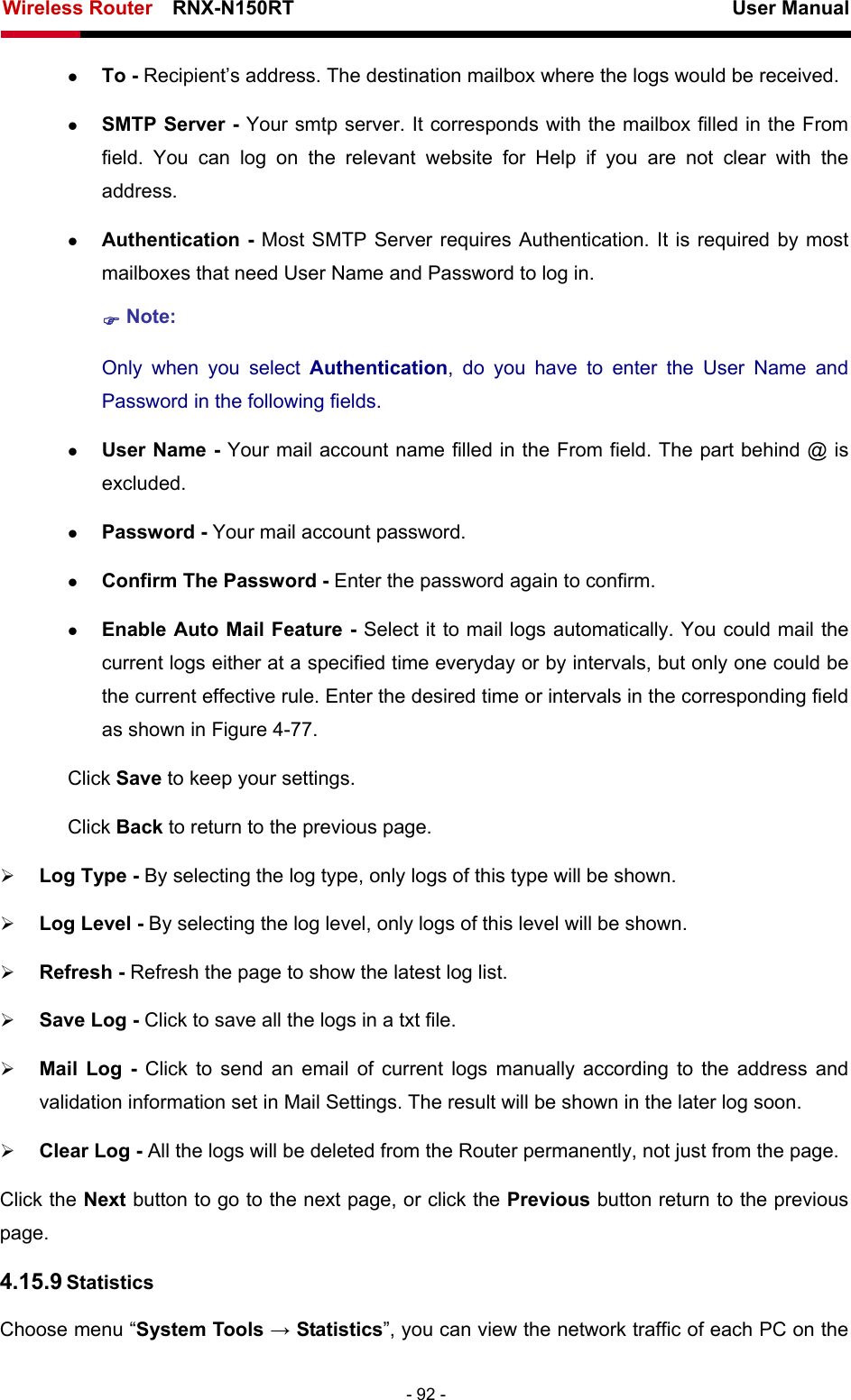 Wireless Router    RNX-N150RT                                                          User Manual   - 92 - z To - Recipient’s address. The destination mailbox where the logs would be received. z SMTP Server - Your smtp server. It corresponds with the mailbox filled in the From field. You can log on the relevant website for Help if you are not clear with the address. z Authentication - Most SMTP Server requires Authentication. It is required by most mailboxes that need User Name and Password to log in. ) Note: Only when you select Authentication, do you have to enter the User Name and Password in the following fields.   z User Name - Your mail account name filled in the From field. The part behind @ is excluded. z Password - Your mail account password. z Confirm The Password - Enter the password again to confirm. z Enable Auto Mail Feature - Select it to mail logs automatically. You could mail the current logs either at a specified time everyday or by intervals, but only one could be the current effective rule. Enter the desired time or intervals in the corresponding field as shown in Figure 4-77. Click Save to keep your settings. Click Back to return to the previous page. ¾ Log Type - By selecting the log type, only logs of this type will be shown.   ¾ Log Level - By selecting the log level, only logs of this level will be shown.   ¾ Refresh - Refresh the page to show the latest log list.   ¾ Save Log - Click to save all the logs in a txt file.   ¾ Mail Log - Click to send an email of current logs manually according to the address and validation information set in Mail Settings. The result will be shown in the later log soon.   ¾ Clear Log - All the logs will be deleted from the Router permanently, not just from the page.   Click the Next button to go to the next page, or click the Previous button return to the previous page. 4.15.9 Statistics Choose menu “System Tools → Statistics”, you can view the network traffic of each PC on the 