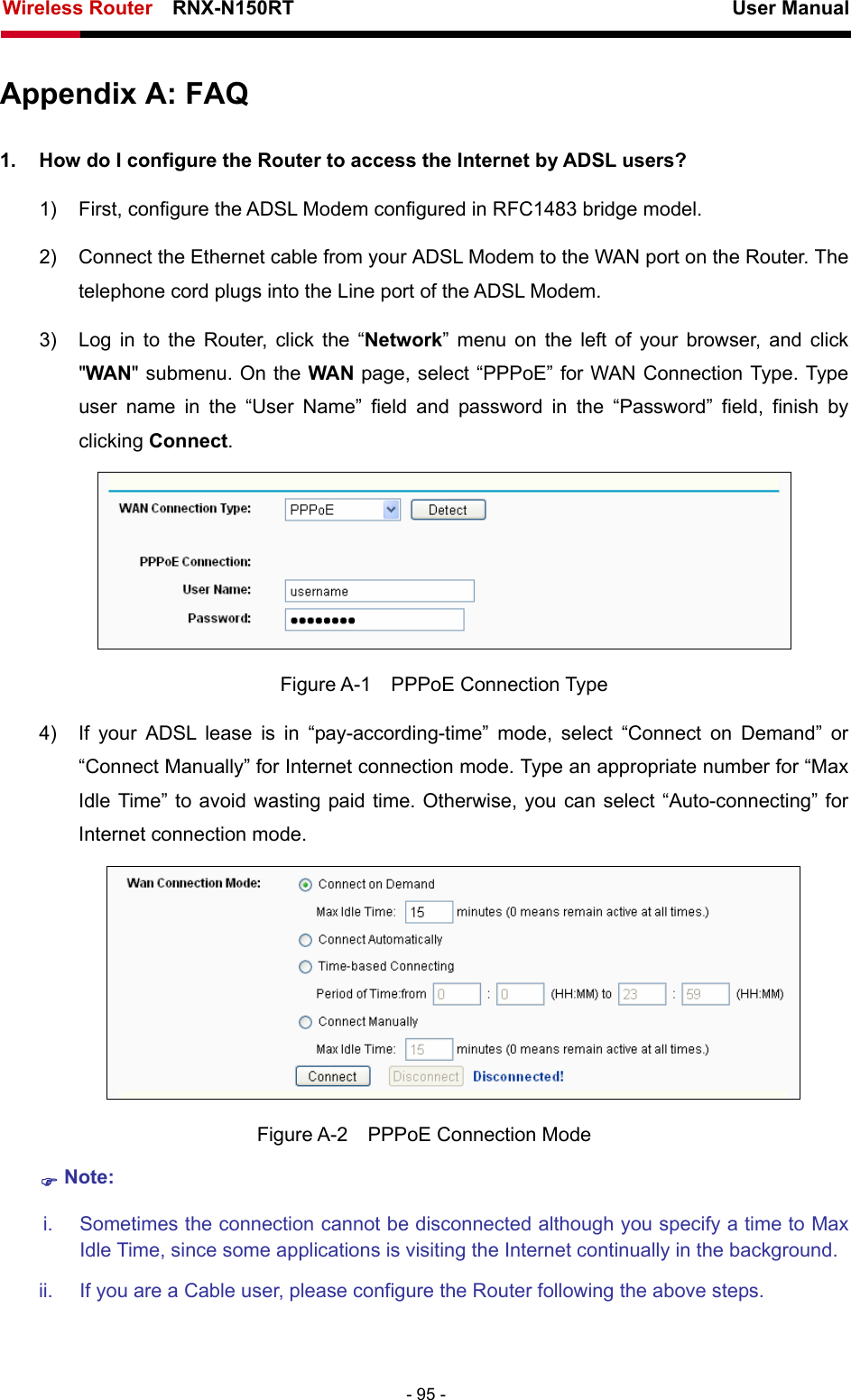 Wireless Router    RNX-N150RT                                                          User Manual   - 95 - Appendix A: FAQ 1.  How do I configure the Router to access the Internet by ADSL users? 1)  First, configure the ADSL Modem configured in RFC1483 bridge model. 2)  Connect the Ethernet cable from your ADSL Modem to the WAN port on the Router. The telephone cord plugs into the Line port of the ADSL Modem. 3)  Log in to the Router, click the “Network” menu on the left of your browser, and click &quot;WAN&quot; submenu. On the WAN page, select “PPPoE” for WAN Connection Type. Type user name in the “User Name” field and password in the “Password” field, finish by clicking Connect.  Figure A-1  PPPoE Connection Type 4)  If your ADSL lease is in “pay-according-time” mode, select “Connect on Demand” or “Connect Manually” for Internet connection mode. Type an appropriate number for “Max Idle Time” to avoid wasting paid time. Otherwise, you can select “Auto-connecting” for Internet connection mode.  Figure A-2  PPPoE Connection Mode ) Note: i.  Sometimes the connection cannot be disconnected although you specify a time to Max Idle Time, since some applications is visiting the Internet continually in the background. ii.  If you are a Cable user, please configure the Router following the above steps. 