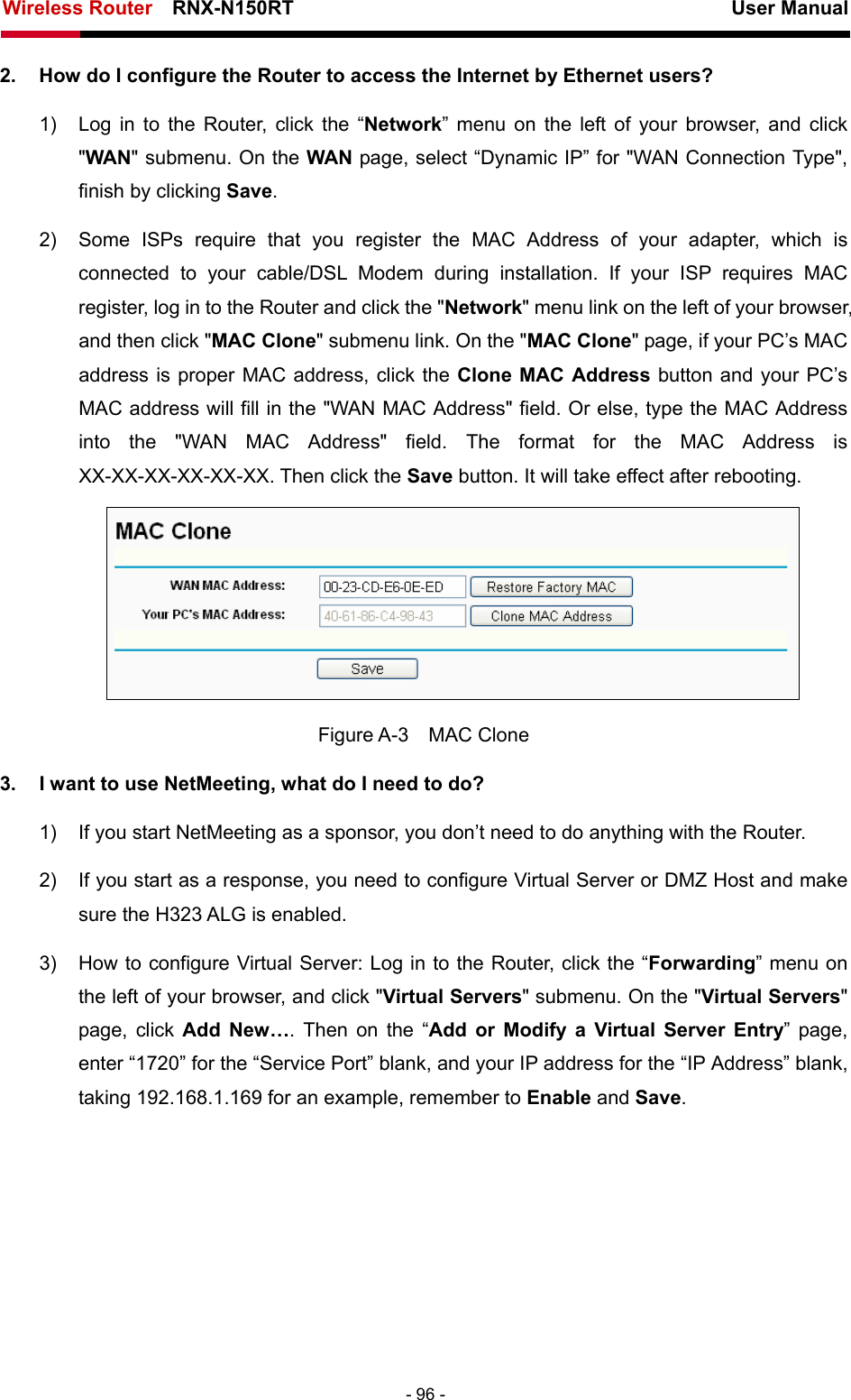 Wireless Router    RNX-N150RT                                                          User Manual   - 96 - 2.  How do I configure the Router to access the Internet by Ethernet users? 1)  Log in to the Router, click the “Network” menu on the left of your browser, and click &quot;WAN&quot; submenu. On the WAN page, select “Dynamic IP” for &quot;WAN Connection Type&quot;, finish by clicking Save. 2)  Some ISPs require that you register the MAC Address of your adapter, which is connected to your cable/DSL Modem during installation. If your ISP requires MAC register, log in to the Router and click the &quot;Network&quot; menu link on the left of your browser, and then click &quot;MAC Clone&quot; submenu link. On the &quot;MAC Clone&quot; page, if your PC’s MAC address is proper MAC address, click the Clone MAC Address button and your PC’s MAC address will fill in the &quot;WAN MAC Address&quot; field. Or else, type the MAC Address into the &quot;WAN MAC Address&quot; field. The format for the MAC Address is XX-XX-XX-XX-XX-XX. Then click the Save button. It will take effect after rebooting.  Figure A-3  MAC Clone 3.  I want to use NetMeeting, what do I need to do? 1)  If you start NetMeeting as a sponsor, you don’t need to do anything with the Router. 2)  If you start as a response, you need to configure Virtual Server or DMZ Host and make sure the H323 ALG is enabled. 3)  How to configure Virtual Server: Log in to the Router, click the “Forwarding” menu on the left of your browser, and click &quot;Virtual Servers&quot; submenu. On the &quot;Virtual Servers&quot; page, click Add New…. Then on the “Add or Modify a Virtual Server Entry” page, enter “1720” for the “Service Port” blank, and your IP address for the “IP Address” blank, taking 192.168.1.169 for an example, remember to Enable and Save.  