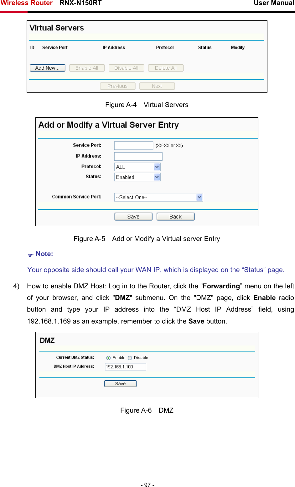 Wireless Router    RNX-N150RT                                                          User Manual   - 97 -  Figure A-4  Virtual Servers  Figure A-5    Add or Modify a Virtual server Entry ) Note: Your opposite side should call your WAN IP, which is displayed on the “Status” page. 4)  How to enable DMZ Host: Log in to the Router, click the “Forwarding” menu on the left of your browser, and click &quot;DMZ&quot; submenu. On the &quot;DMZ&quot; page, click Enable radio button and type your IP address into the “DMZ Host IP Address” field, using 192.168.1.169 as an example, remember to click the Save button.    Figure A-6  DMZ 