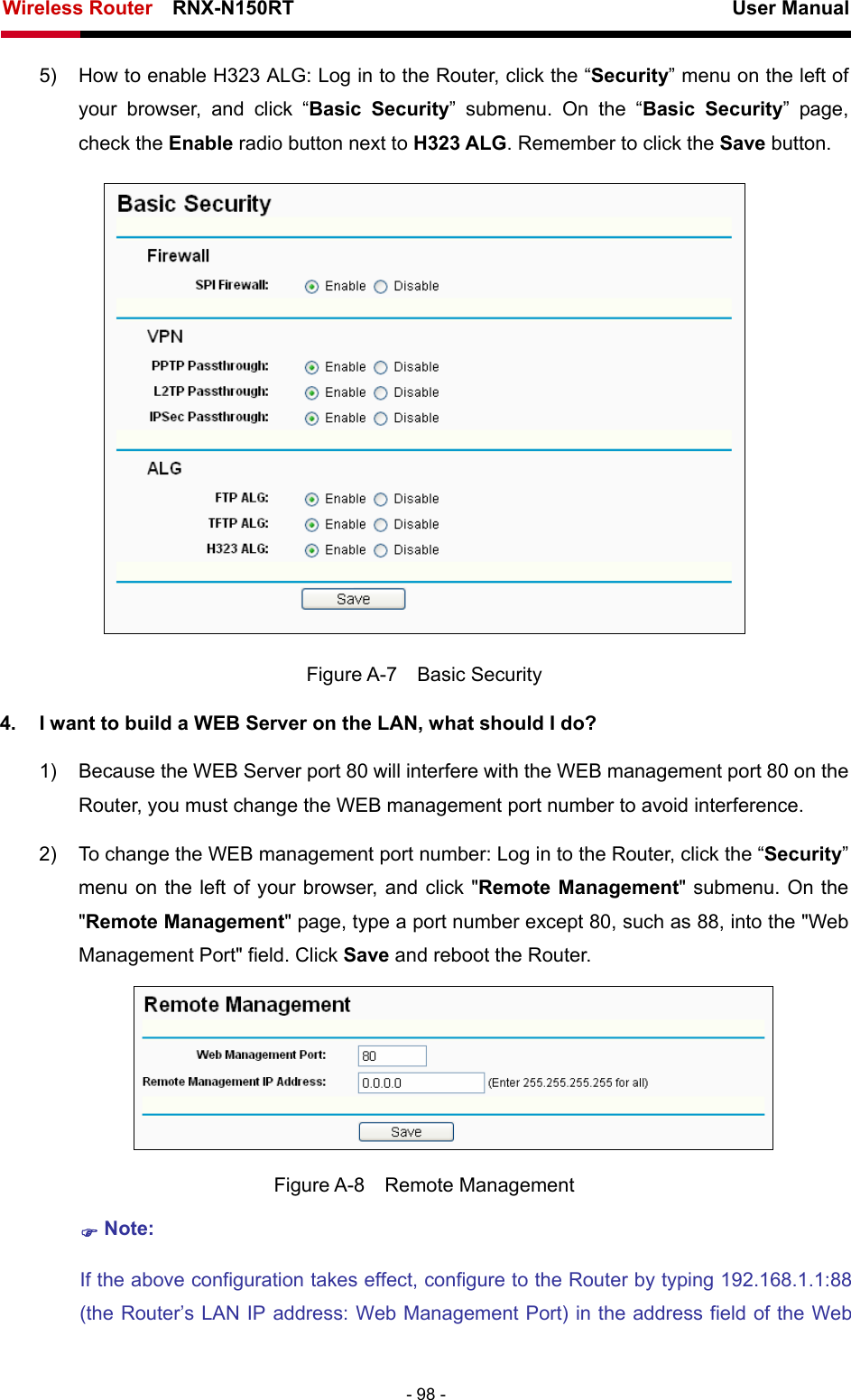 Wireless Router    RNX-N150RT                                                          User Manual   - 98 - 5)  How to enable H323 ALG: Log in to the Router, click the “Security” menu on the left of your browser, and click “Basic Security” submenu. On the “Basic Security” page, check the Enable radio button next to H323 ALG. Remember to click the Save button.    Figure A-7  Basic Security 4.  I want to build a WEB Server on the LAN, what should I do? 1)  Because the WEB Server port 80 will interfere with the WEB management port 80 on the Router, you must change the WEB management port number to avoid interference. 2)  To change the WEB management port number: Log in to the Router, click the “Security” menu on the left of your browser, and click &quot;Remote Management&quot; submenu. On the &quot;Remote Management&quot; page, type a port number except 80, such as 88, into the &quot;Web Management Port&quot; field. Click Save and reboot the Router.  Figure A-8  Remote Management ) Note: If the above configuration takes effect, configure to the Router by typing 192.168.1.1:88 (the Router’s LAN IP address: Web Management Port) in the address field of the Web 
