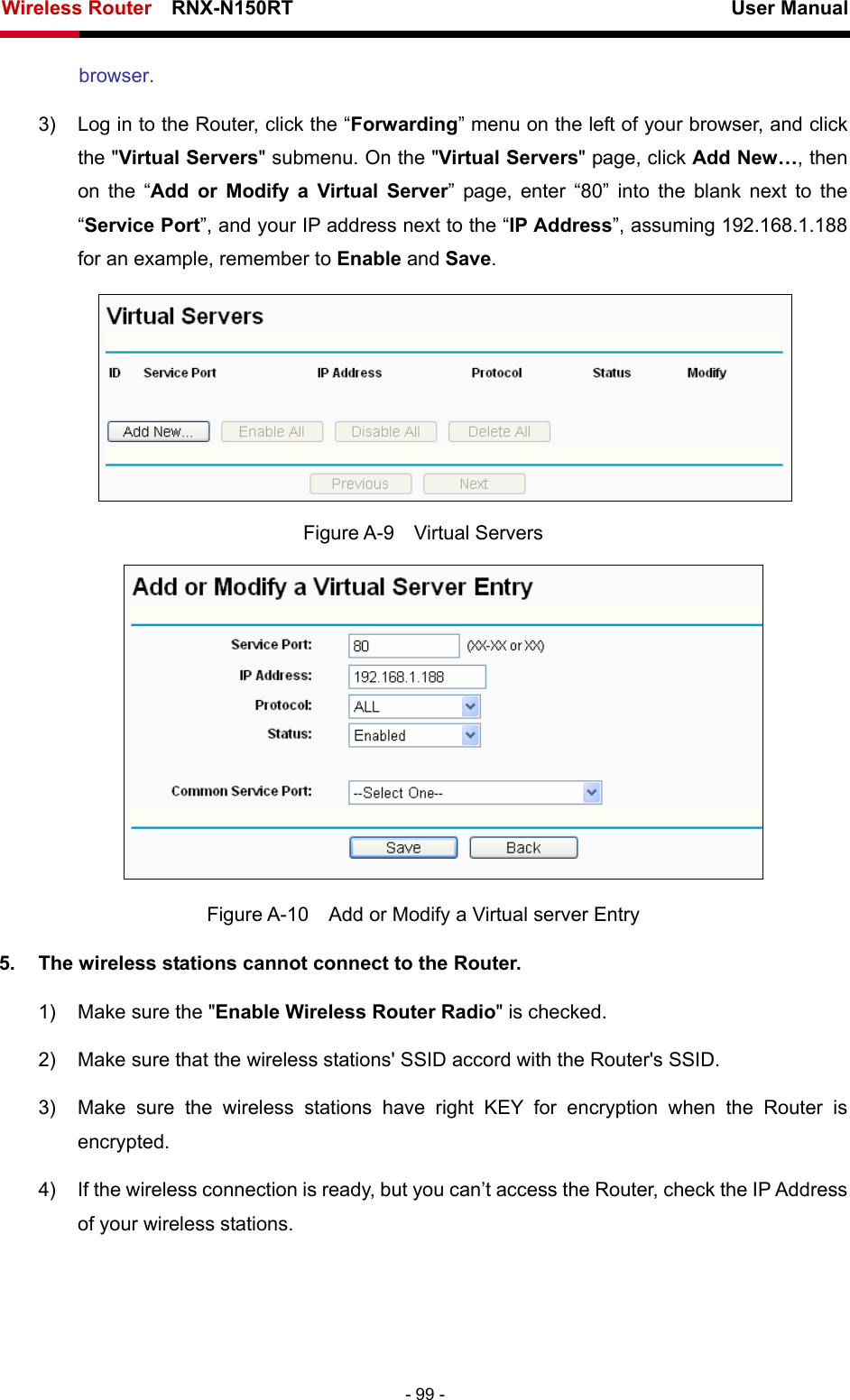 Wireless Router    RNX-N150RT                                                          User Manual   - 99 - browser. 3)  Log in to the Router, click the “Forwarding” menu on the left of your browser, and click the &quot;Virtual Servers&quot; submenu. On the &quot;Virtual Servers&quot; page, click Add New…, then on the “Add or Modify a Virtual Server” page, enter “80” into the blank next to the “Service Port”, and your IP address next to the “IP Address”, assuming 192.168.1.188 for an example, remember to Enable and Save.  Figure A-9  Virtual Servers  Figure A-10    Add or Modify a Virtual server Entry 5.  The wireless stations cannot connect to the Router. 1)  Make sure the &quot;Enable Wireless Router Radio&quot; is checked. 2)  Make sure that the wireless stations&apos; SSID accord with the Router&apos;s SSID. 3)  Make sure the wireless stations have right KEY for encryption when the Router is encrypted. 4)  If the wireless connection is ready, but you can’t access the Router, check the IP Address of your wireless stations. 
