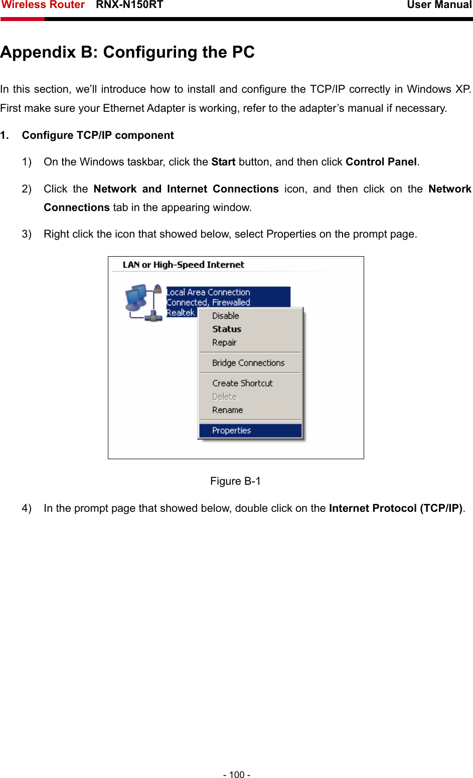Wireless Router    RNX-N150RT                                                          User Manual   - 100 - Appendix B: Configuring the PC In this section, we’ll introduce how to install and configure the TCP/IP correctly in Windows XP. First make sure your Ethernet Adapter is working, refer to the adapter’s manual if necessary. 1.  Configure TCP/IP component 1)  On the Windows taskbar, click the Start button, and then click Control Panel. 2) Click the Network and Internet Connections icon, and then click on the Network Connections tab in the appearing window. 3)  Right click the icon that showed below, select Properties on the prompt page.  Figure B-1 4)  In the prompt page that showed below, double click on the Internet Protocol (TCP/IP). 