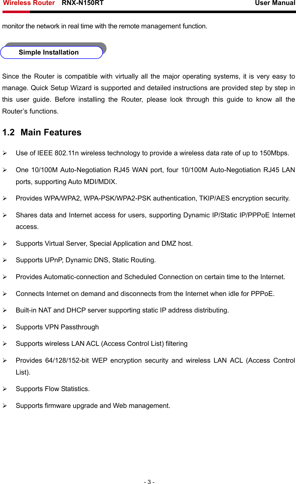 Wireless Router    RNX-N150RT                                                          User Manual   - 3 - monitor the network in real time with the remote management function.   Simple Installation Since the Router is compatible with virtually all the major operating systems, it is very easy to manage. Quick Setup Wizard is supported and detailed instructions are provided step by step in this user guide. Before installing the Router, please look through this guide to know all the Router’s functions. 1.2  Main Features ¾ Use of IEEE 802.11n wireless technology to provide a wireless data rate of up to 150Mbps. ¾ One 10/100M Auto-Negotiation RJ45 WAN port, four 10/100M Auto-Negotiation RJ45 LAN ports, supporting Auto MDI/MDIX. ¾ Provides WPA/WPA2, WPA-PSK/WPA2-PSK authentication, TKIP/AES encryption security. ¾ Shares data and Internet access for users, supporting Dynamic IP/Static IP/PPPoE Internet access. ¾ Supports Virtual Server, Special Application and DMZ host. ¾ Supports UPnP, Dynamic DNS, Static Routing. ¾ Provides Automatic-connection and Scheduled Connection on certain time to the Internet. ¾ Connects Internet on demand and disconnects from the Internet when idle for PPPoE. ¾ Built-in NAT and DHCP server supporting static IP address distributing. ¾ Supports VPN Passthrough ¾ Supports wireless LAN ACL (Access Control List) filtering ¾ Provides 64/128/152-bit WEP encryption security and wireless LAN ACL (Access Control List). ¾ Supports Flow Statistics. ¾ Supports firmware upgrade and Web management. 