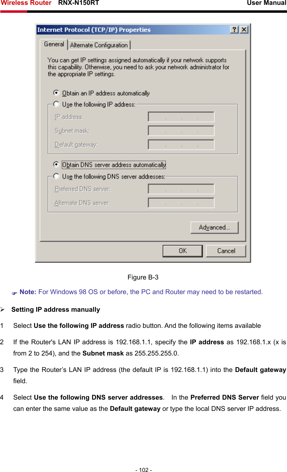 Wireless Router    RNX-N150RT                                                          User Manual   - 102 -  Figure B-3 ) Note: For Windows 98 OS or before, the PC and Router may need to be restarted.  ¾ Setting IP address manually 1 Select Use the following IP address radio button. And the following items available 2  If the Router&apos;s LAN IP address is 192.168.1.1, specify the IP address as 192.168.1.x (x is from 2 to 254), and the Subnet mask as 255.255.255.0. 3  Type the Router’s LAN IP address (the default IP is 192.168.1.1) into the Default gateway field. 4 Select Use the following DNS server addresses.  In the Preferred DNS Server field you can enter the same value as the Default gateway or type the local DNS server IP address. 