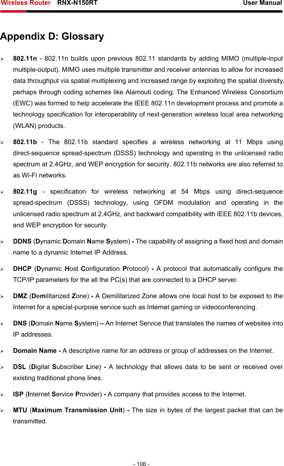 Wireless Router    RNX-N150RT                                                          User Manual   - 106 - Appendix D: Glossary ¾ 802.11n - 802.11n builds upon previous 802.11 standards by adding MIMO (multiple-input multiple-output). MIMO uses multiple transmitter and receiver antennas to allow for increased data throughput via spatial multiplexing and increased range by exploiting the spatial diversity, perhaps through coding schemes like Alamouti coding. The Enhanced Wireless Consortium (EWC) was formed to help accelerate the IEEE 802.11n development process and promote a technology specification for interoperability of next-generation wireless local area networking (WLAN) products. ¾ 802.11b - The 802.11b standard specifies a wireless networking at 11 Mbps using direct-sequence spread-spectrum (DSSS) technology and operating in the unlicensed radio spectrum at 2.4GHz, and WEP encryption for security. 802.11b networks are also referred to as Wi-Fi networks. ¾ 802.11g  - specification for wireless networking at 54 Mbps using direct-sequence spread-spectrum (DSSS) technology, using OFDM modulation and operating in the unlicensed radio spectrum at 2.4GHz, and backward compatibility with IEEE 802.11b devices, and WEP encryption for security. ¾ DDNS (Dynamic Domain Name System) - The capability of assigning a fixed host and domain name to a dynamic Internet IP Address.   ¾ DHCP  (Dynamic  Host  Configuration  Protocol)  - A protocol that automatically configure the TCP/IP parameters for the all the PC(s) that are connected to a DHCP server. ¾ DMZ (Demilitarized Zone) - A Demilitarized Zone allows one local host to be exposed to the Internet for a special-purpose service such as Internet gaming or videoconferencing. ¾ DNS (Domain Name System) – An Internet Service that translates the names of websites into IP addresses. ¾ Domain Name - A descriptive name for an address or group of addresses on the Internet.   ¾ DSL  (Digital Subscriber  Line)  - A technology that allows data to be sent or received over existing traditional phone lines. ¾ ISP (Internet Service Provider) - A company that provides access to the Internet. ¾ MTU (Maximum Transmission Unit) - The size in bytes of the largest packet that can be transmitted. 