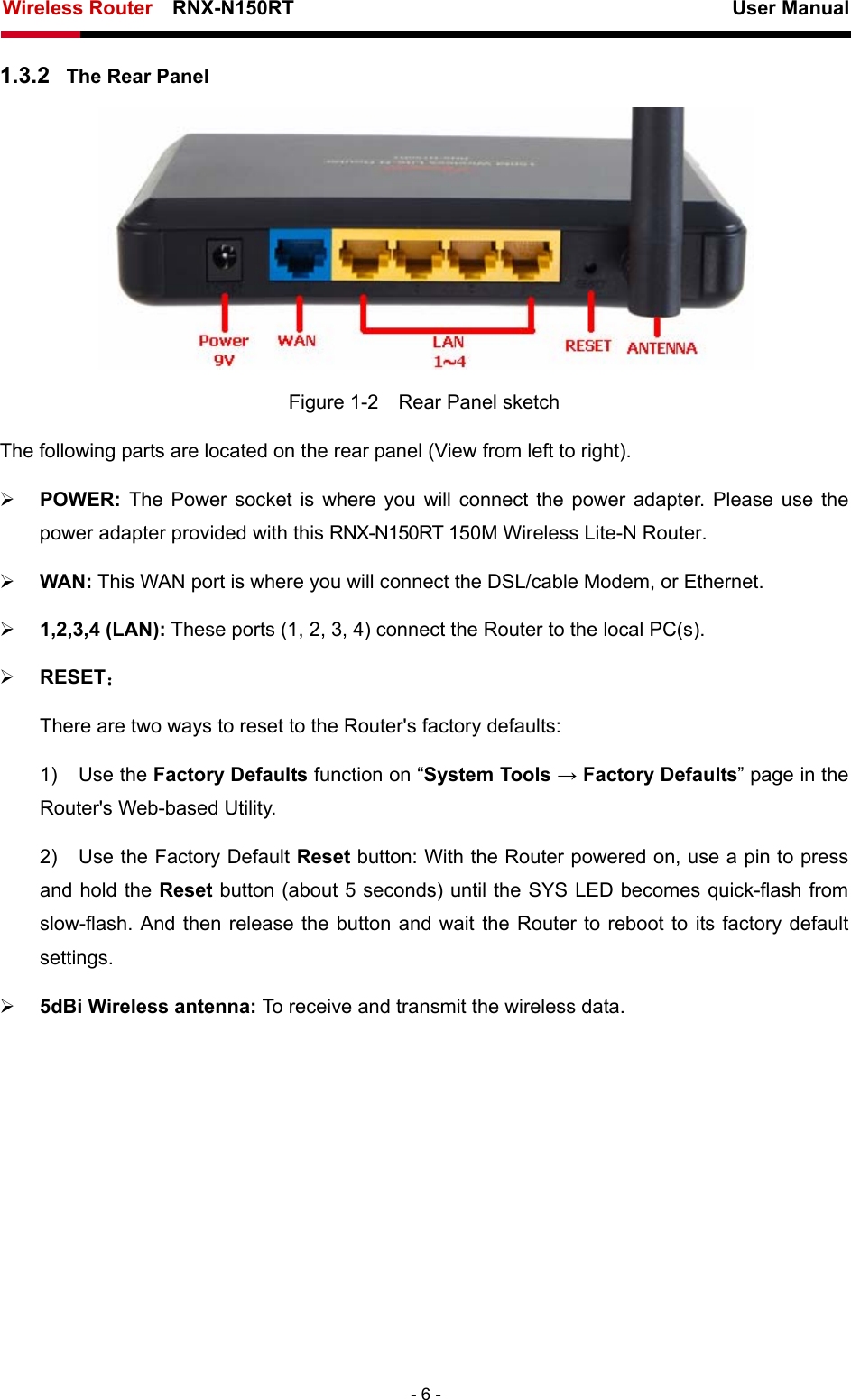 Wireless Router    RNX-N150RT                                                          User Manual   - 6 - 1.3.2  The Rear Panel  Figure 1-2    Rear Panel sketch The following parts are located on the rear panel (View from left to right). ¾ POWER:  The Power socket is where you will connect the power adapter. Please use the power adapter provided with this RNX-N150RT 150M Wireless Lite-N Router. ¾ WAN: This WAN port is where you will connect the DSL/cable Modem, or Ethernet. ¾ 1,2,3,4 (LAN): These ports (1, 2, 3, 4) connect the Router to the local PC(s). ¾ RESET： There are two ways to reset to the Router&apos;s factory defaults: 1) Use the Factory Defaults function on “System Tools → Factory Defaults” page in the Router&apos;s Web-based Utility. 2)  Use the Factory Default Reset button: With the Router powered on, use a pin to press and hold the Reset button (about 5 seconds) until the SYS LED becomes quick-flash from slow-flash. And then release the button and wait the Router to reboot to its factory default settings. ¾ 5dBi Wireless antenna: To receive and transmit the wireless data. 