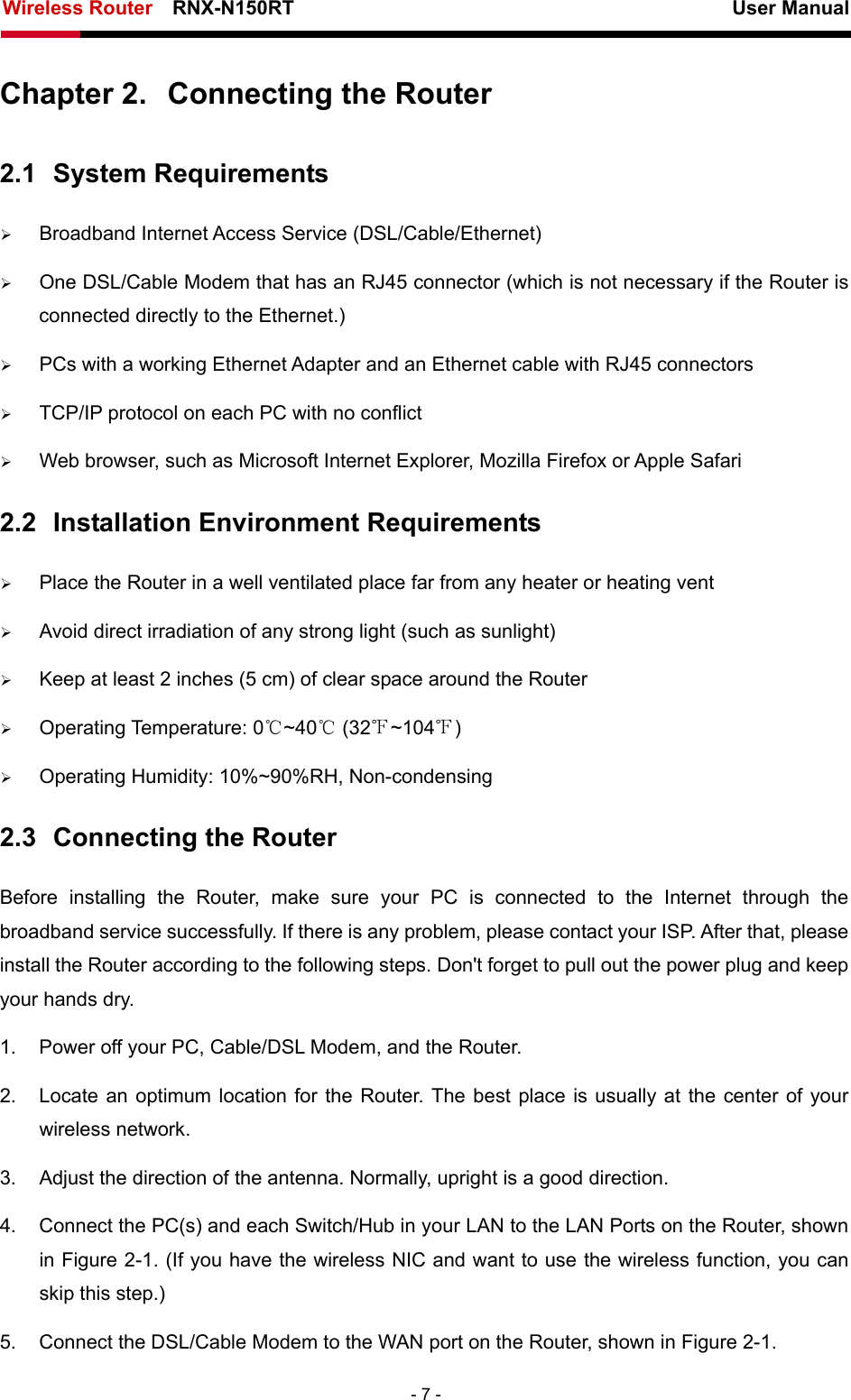 Wireless Router    RNX-N150RT                                                          User Manual   - 7 - Chapter 2.  Connecting the Router 2.1  System Requirements ¾ Broadband Internet Access Service (DSL/Cable/Ethernet) ¾ One DSL/Cable Modem that has an RJ45 connector (which is not necessary if the Router is connected directly to the Ethernet.) ¾ PCs with a working Ethernet Adapter and an Ethernet cable with RJ45 connectors   ¾ TCP/IP protocol on each PC with no conflict ¾ Web browser, such as Microsoft Internet Explorer, Mozilla Firefox or Apple Safari 2.2  Installation Environment Requirements ¾ Place the Router in a well ventilated place far from any heater or heating vent   ¾ Avoid direct irradiation of any strong light (such as sunlight) ¾ Keep at least 2 inches (5 cm) of clear space around the Router ¾ Operating Temperature: 0℃~40℃ (32℉~104℉) ¾ Operating Humidity: 10%~90%RH, Non-condensing 2.3  Connecting the Router Before installing the Router, make sure your PC is connected to the Internet through the broadband service successfully. If there is any problem, please contact your ISP. After that, please install the Router according to the following steps. Don&apos;t forget to pull out the power plug and keep your hands dry. 1.  Power off your PC, Cable/DSL Modem, and the Router.   2.  Locate an optimum location for the Router. The best place is usually at the center of your wireless network.   3.  Adjust the direction of the antenna. Normally, upright is a good direction. 4.  Connect the PC(s) and each Switch/Hub in your LAN to the LAN Ports on the Router, shown in Figure 2-1. (If you have the wireless NIC and want to use the wireless function, you can skip this step.) 5.  Connect the DSL/Cable Modem to the WAN port on the Router, shown in Figure 2-1. 