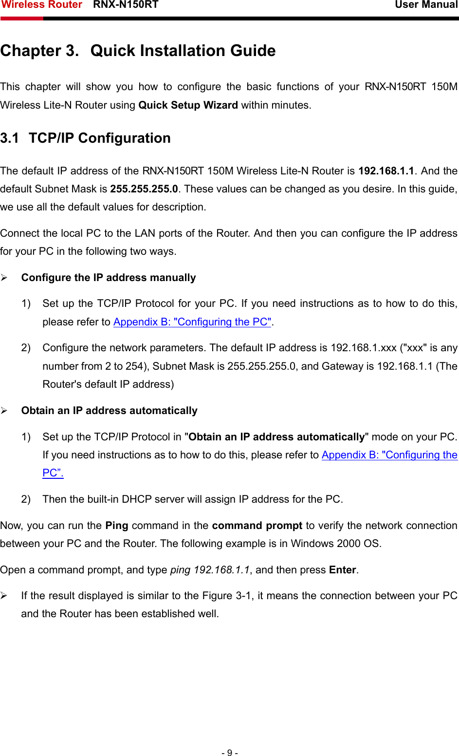 Wireless Router    RNX-N150RT                                                          User Manual   - 9 - Chapter 3.  Quick Installation Guide This chapter will show you how to configure the basic functions of your RNX-N150RT 150M Wireless Lite-N Router using Quick Setup Wizard within minutes. 3.1  TCP/IP Configuration The default IP address of the RNX-N150RT 150M Wireless Lite-N Router is 192.168.1.1. And the default Subnet Mask is 255.255.255.0. These values can be changed as you desire. In this guide, we use all the default values for description. Connect the local PC to the LAN ports of the Router. And then you can configure the IP address for your PC in the following two ways. ¾ Configure the IP address manually 1)  Set up the TCP/IP Protocol for your PC. If you need instructions as to how to do this, please refer to Appendix B: &quot;Configuring the PC&quot;. 2)  Configure the network parameters. The default IP address is 192.168.1.xxx (&quot;xxx&quot; is any number from 2 to 254), Subnet Mask is 255.255.255.0, and Gateway is 192.168.1.1 (The Router&apos;s default IP address) ¾ Obtain an IP address automatically 1)  Set up the TCP/IP Protocol in &quot;Obtain an IP address automatically&quot; mode on your PC. If you need instructions as to how to do this, please refer to Appendix B: &quot;Configuring the PC”. 2)  Then the built-in DHCP server will assign IP address for the PC. Now, you can run the Ping command in the command prompt to verify the network connection between your PC and the Router. The following example is in Windows 2000 OS. Open a command prompt, and type ping 192.168.1.1, and then press Enter. ¾  If the result displayed is similar to the Figure 3-1, it means the connection between your PC and the Router has been established well.   