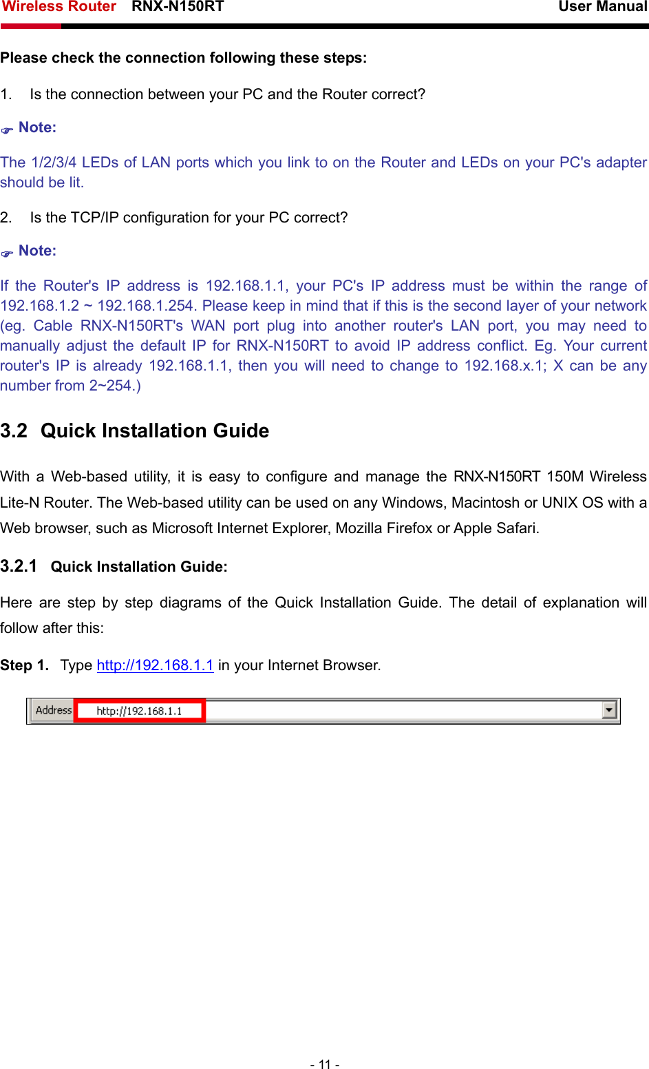 Wireless Router    RNX-N150RT                                                          User Manual   - 11 - Please check the connection following these steps: 1.  Is the connection between your PC and the Router correct? ) Note:   The 1/2/3/4 LEDs of LAN ports which you link to on the Router and LEDs on your PC&apos;s adapter should be lit. 2. Is the TCP/IP configuration for your PC correct? ) Note:  If the Router&apos;s IP address is 192.168.1.1, your PC&apos;s IP address must be within the range of 192.168.1.2 ~ 192.168.1.254. Please keep in mind that if this is the second layer of your network (eg. Cable RNX-N150RT&apos;s WAN port plug into another router&apos;s LAN port, you may need to manually adjust the default IP for RNX-N150RT to avoid IP address conflict. Eg. Your current router&apos;s IP is already 192.168.1.1, then you will need to change to 192.168.x.1; X can be any number from 2~254.) 3.2  Quick Installation Guide With a Web-based utility, it is easy to configure and manage the RNX-N150RT 150M Wireless Lite-N Router. The Web-based utility can be used on any Windows, Macintosh or UNIX OS with a Web browser, such as Microsoft Internet Explorer, Mozilla Firefox or Apple Safari. 3.2.1  Quick Installation Guide: Here are step by step diagrams of the Quick Installation Guide. The detail of explanation will follow after this: Step 1.  Type http://192.168.1.1 in your Internet Browser.  