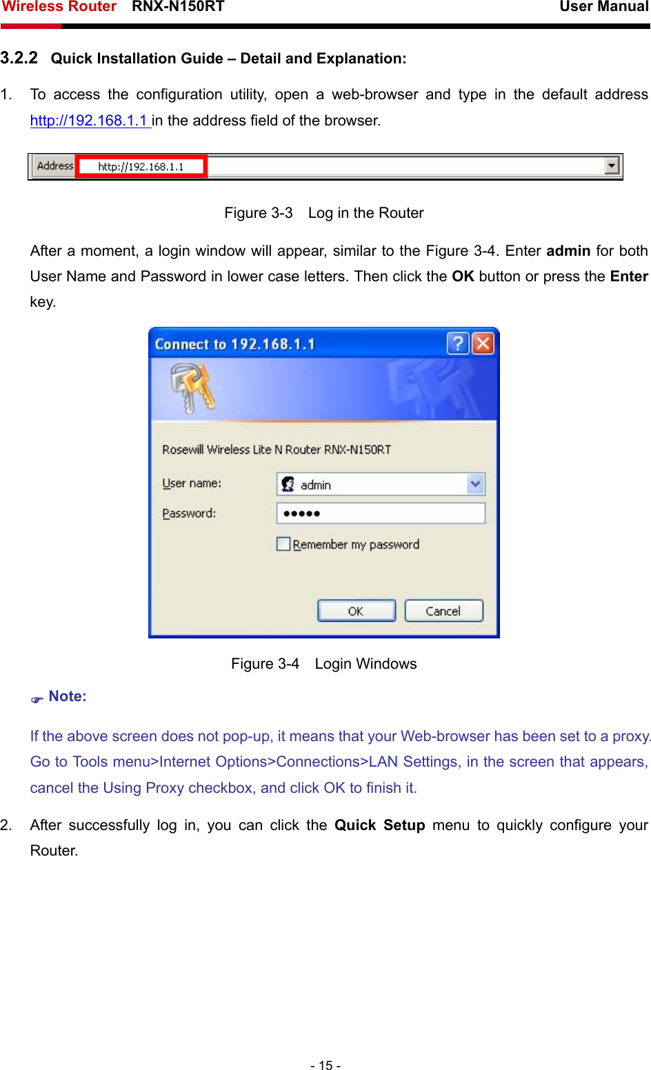 Wireless Router    RNX-N150RT                                                          User Manual   - 15 - 3.2.2  Quick Installation Guide – Detail and Explanation: 1.  To access the configuration utility, open a web-browser and type in the default address http://192.168.1.1 in the address field of the browser.  Figure 3-3    Log in the Router After a moment, a login window will appear, similar to the Figure 3-4. Enter admin for both User Name and Password in lower case letters. Then click the OK button or press the Enter key.  Figure 3-4  Login Windows ) Note: If the above screen does not pop-up, it means that your Web-browser has been set to a proxy. Go to Tools menu&gt;Internet Options&gt;Connections&gt;LAN Settings, in the screen that appears, cancel the Using Proxy checkbox, and click OK to finish it. 2.  After successfully log in, you can click the Quick Setup menu to quickly configure your Router.  
