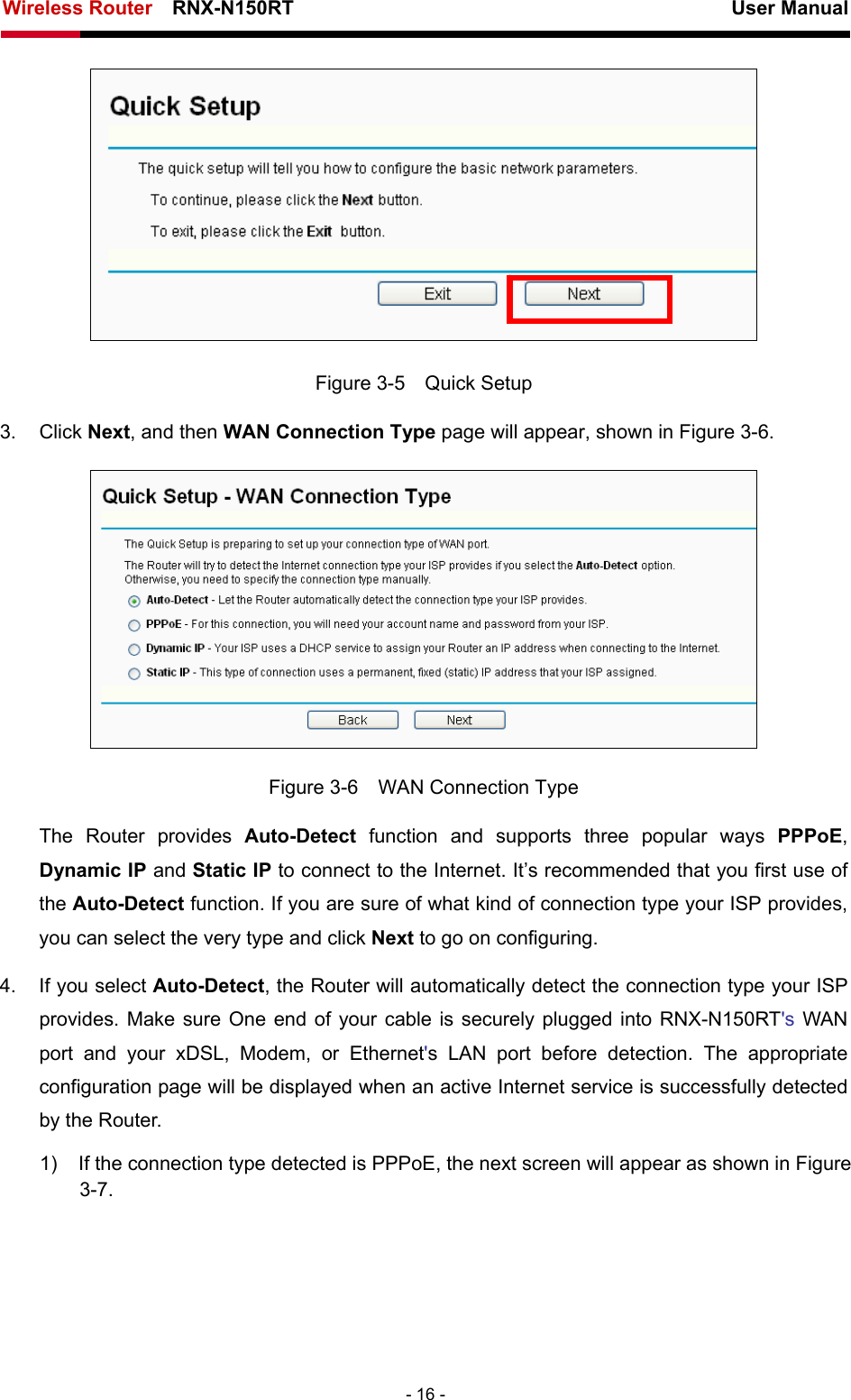 Wireless Router    RNX-N150RT                                                          User Manual   - 16 -  Figure 3-5  Quick Setup 3. Click Next, and then WAN Connection Type page will appear, shown in Figure 3-6.  Figure 3-6    WAN Connection Type The Router provides Auto-Detect function and supports three popular ways PPPoE, Dynamic IP and Static IP to connect to the Internet. It’s recommended that you first use of the Auto-Detect function. If you are sure of what kind of connection type your ISP provides, you can select the very type and click Next to go on configuring. 4.  If you select Auto-Detect, the Router will automatically detect the connection type your ISP provides. Make sure One end of your cable is securely plugged into RNX-N150RT&apos;s WAN port and your xDSL, Modem, or Ethernet&apos;s LAN port before detection. The appropriate configuration page will be displayed when an active Internet service is successfully detected by the Router. 1)  If the connection type detected is PPPoE, the next screen will appear as shown in Figure 3-7. 