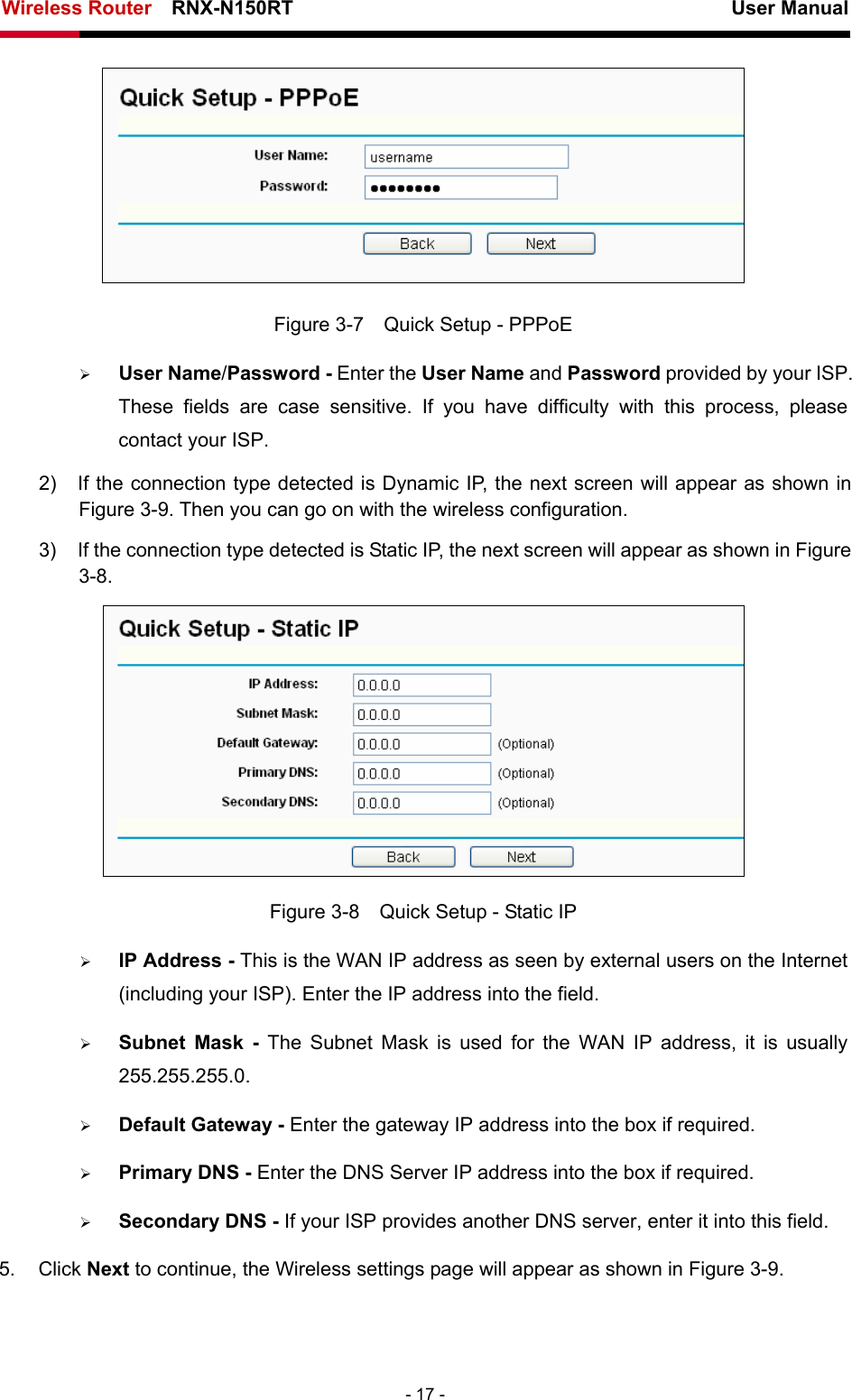 Wireless Router    RNX-N150RT                                                          User Manual   - 17 -  Figure 3-7    Quick Setup - PPPoE ¾ User Name/Password - Enter the User Name and Password provided by your ISP. These fields are case sensitive. If you have difficulty with this process, please contact your ISP.   2)  If the connection type detected is Dynamic IP, the next screen will appear as shown in Figure 3-9. Then you can go on with the wireless configuration. 3)  If the connection type detected is Static IP, the next screen will appear as shown in Figure 3-8.  Figure 3-8    Quick Setup - Static IP ¾ IP Address - This is the WAN IP address as seen by external users on the Internet (including your ISP). Enter the IP address into the field. ¾ Subnet Mask - The Subnet Mask is used for the WAN IP address, it is usually 255.255.255.0. ¾ Default Gateway - Enter the gateway IP address into the box if required. ¾ Primary DNS - Enter the DNS Server IP address into the box if required. ¾ Secondary DNS - If your ISP provides another DNS server, enter it into this field. 5. Click Next to continue, the Wireless settings page will appear as shown in Figure 3-9. 
