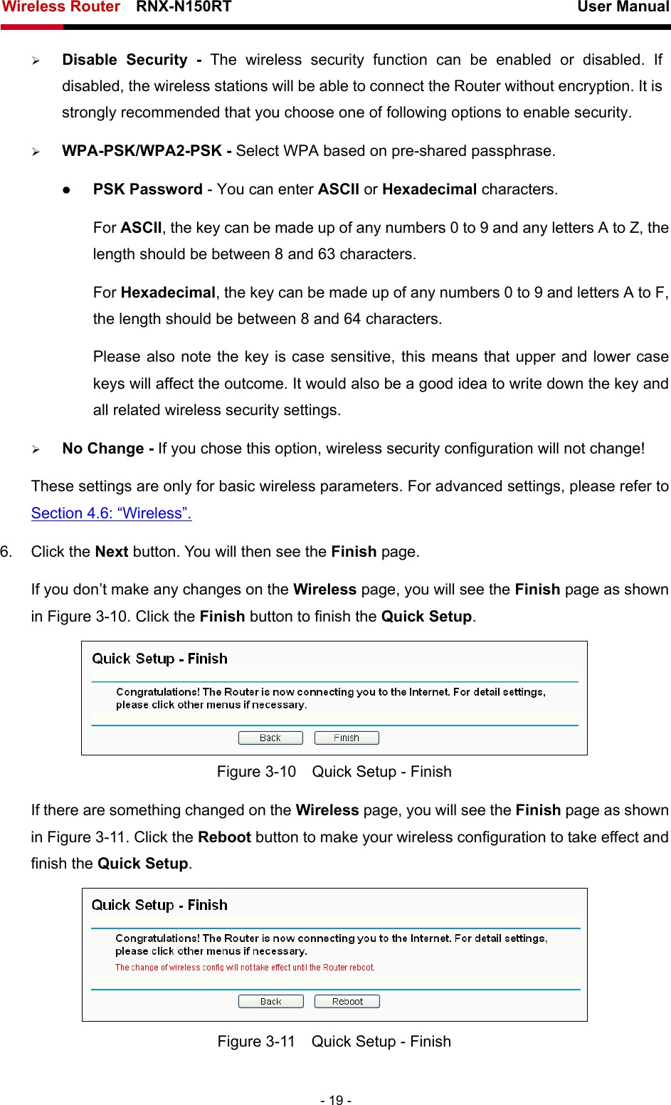 Wireless Router    RNX-N150RT                                                          User Manual   - 19 - ¾ Disable Security - The wireless security function can be enabled or disabled. If disabled, the wireless stations will be able to connect the Router without encryption. It is strongly recommended that you choose one of following options to enable security. ¾ WPA-PSK/WPA2-PSK - Select WPA based on pre-shared passphrase.   z PSK Password - You can enter ASCII or Hexadecimal characters.   For ASCII, the key can be made up of any numbers 0 to 9 and any letters A to Z, the length should be between 8 and 63 characters. For Hexadecimal, the key can be made up of any numbers 0 to 9 and letters A to F, the length should be between 8 and 64 characters. Please also note the key is case sensitive, this means that upper and lower case keys will affect the outcome. It would also be a good idea to write down the key and all related wireless security settings.   ¾ No Change - If you chose this option, wireless security configuration will not change! These settings are only for basic wireless parameters. For advanced settings, please refer to Section 4.6: “Wireless”.  6. Click the Next button. You will then see the Finish page.   If you don’t make any changes on the Wireless page, you will see the Finish page as shown in Figure 3-10. Click the Finish button to finish the Quick Setup.   Figure 3-10    Quick Setup - Finish If there are something changed on the Wireless page, you will see the Finish page as shown in Figure 3-11. Click the Reboot button to make your wireless configuration to take effect and finish the Quick Setup.  Figure 3-11    Quick Setup - Finish 