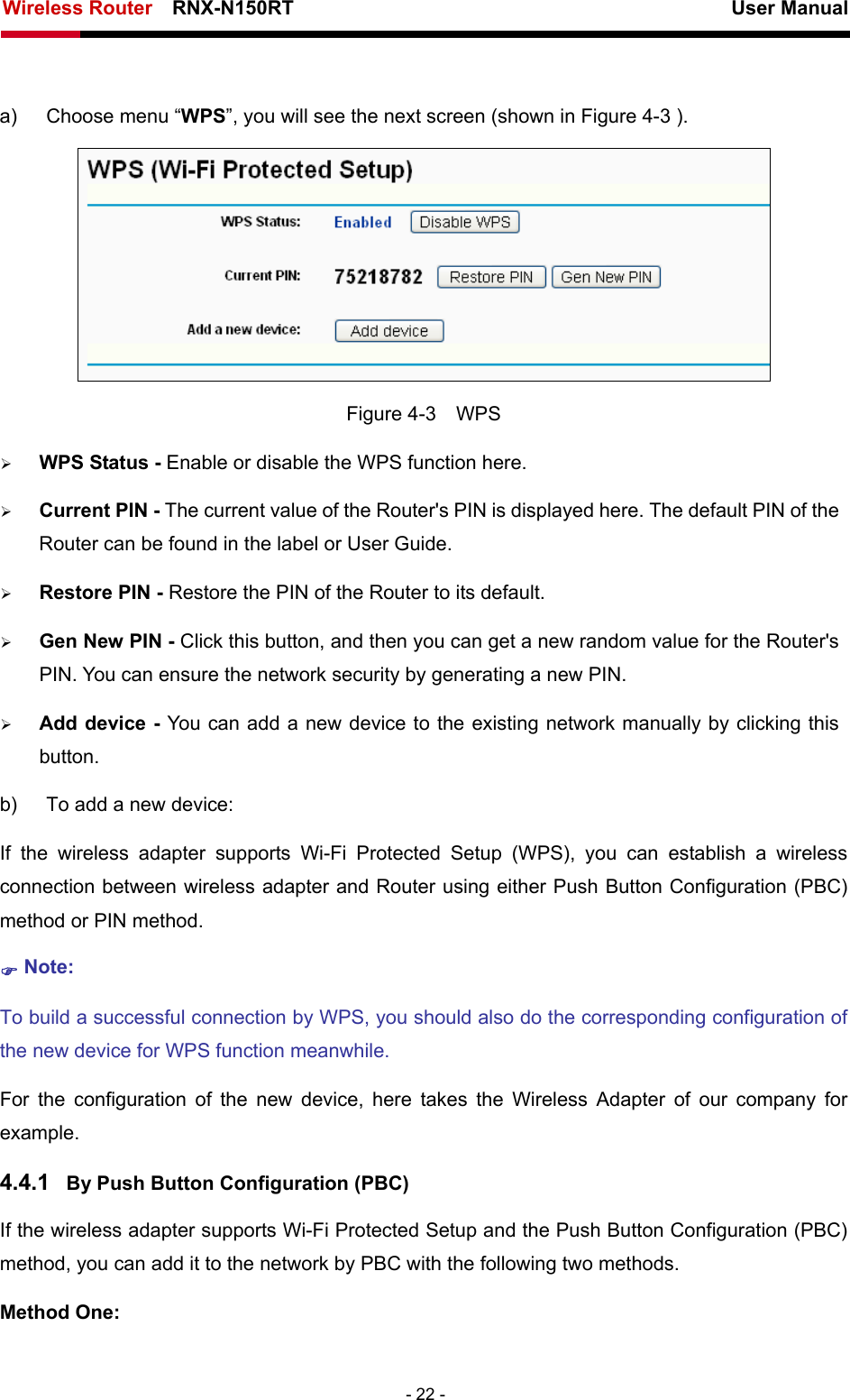 Wireless Router    RNX-N150RT                                                          User Manual   - 22 -  a)  Choose menu “WPS”, you will see the next screen (shown in Figure 4-3 ).    Figure 4-3  WPS ¾ WPS Status - Enable or disable the WPS function here.   ¾ Current PIN - The current value of the Router&apos;s PIN is displayed here. The default PIN of the Router can be found in the label or User Guide.   ¾ Restore PIN - Restore the PIN of the Router to its default.   ¾ Gen New PIN - Click this button, and then you can get a new random value for the Router&apos;s PIN. You can ensure the network security by generating a new PIN.   ¾ Add device - You can add a new device to the existing network manually by clicking this button.  b)  To add a new device: If the wireless adapter supports Wi-Fi Protected Setup (WPS), you can establish a wireless connection between wireless adapter and Router using either Push Button Configuration (PBC) method or PIN method. ) Note: To build a successful connection by WPS, you should also do the corresponding configuration of the new device for WPS function meanwhile. For the configuration of the new device, here takes the Wireless Adapter of our company for example. 4.4.1  By Push Button Configuration (PBC) If the wireless adapter supports Wi-Fi Protected Setup and the Push Button Configuration (PBC) method, you can add it to the network by PBC with the following two methods. Method One: 