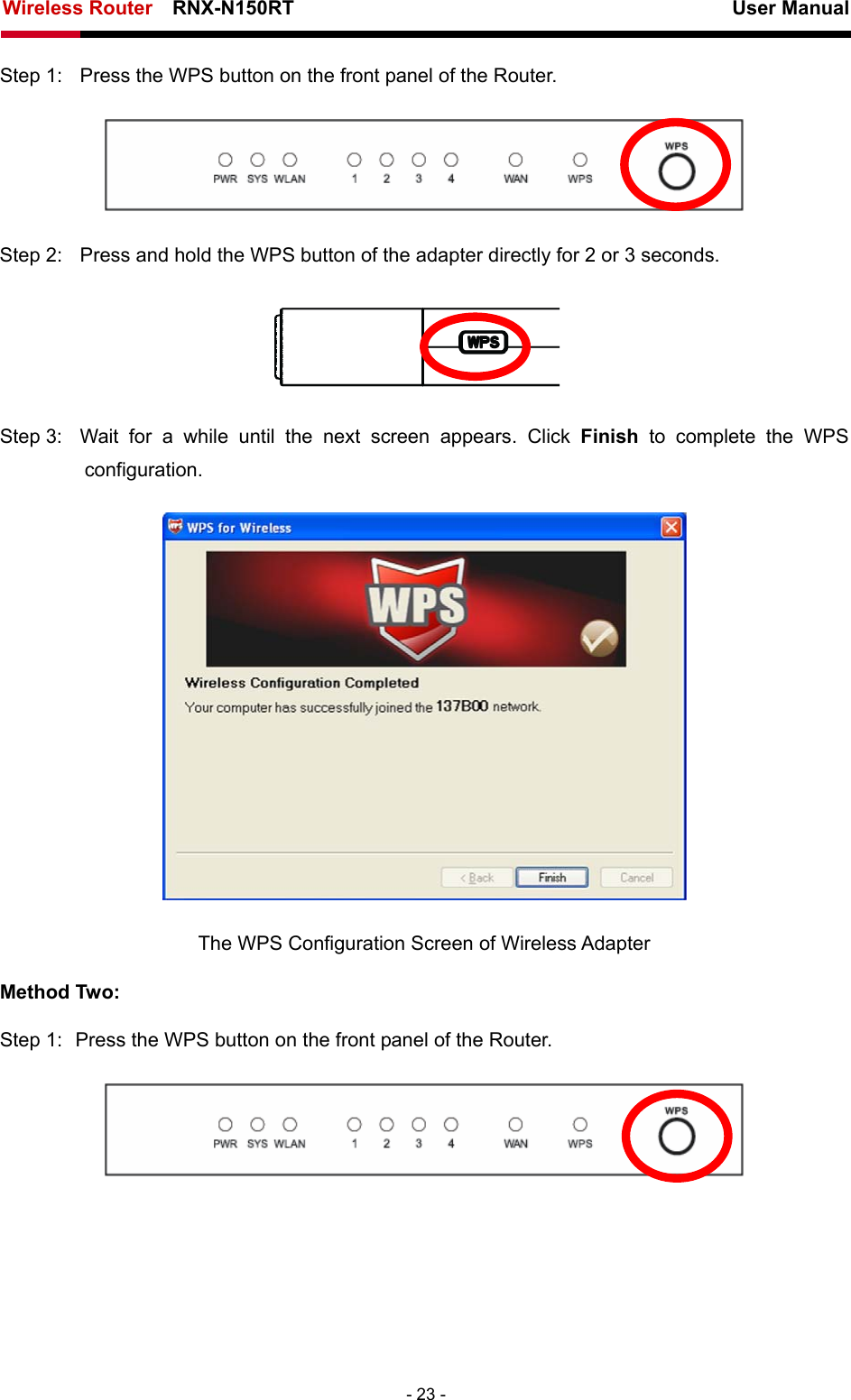 Wireless Router    RNX-N150RT                                                          User Manual   - 23 - Step 1:  Press the WPS button on the front panel of the Router.    Step 2:  Press and hold the WPS button of the adapter directly for 2 or 3 seconds.  Step 3:  Wait for a while until the next screen appears. Click Finish to complete the WPS configuration.  The WPS Configuration Screen of Wireless Adapter Method Two: Step 1:  Press the WPS button on the front panel of the Router.  