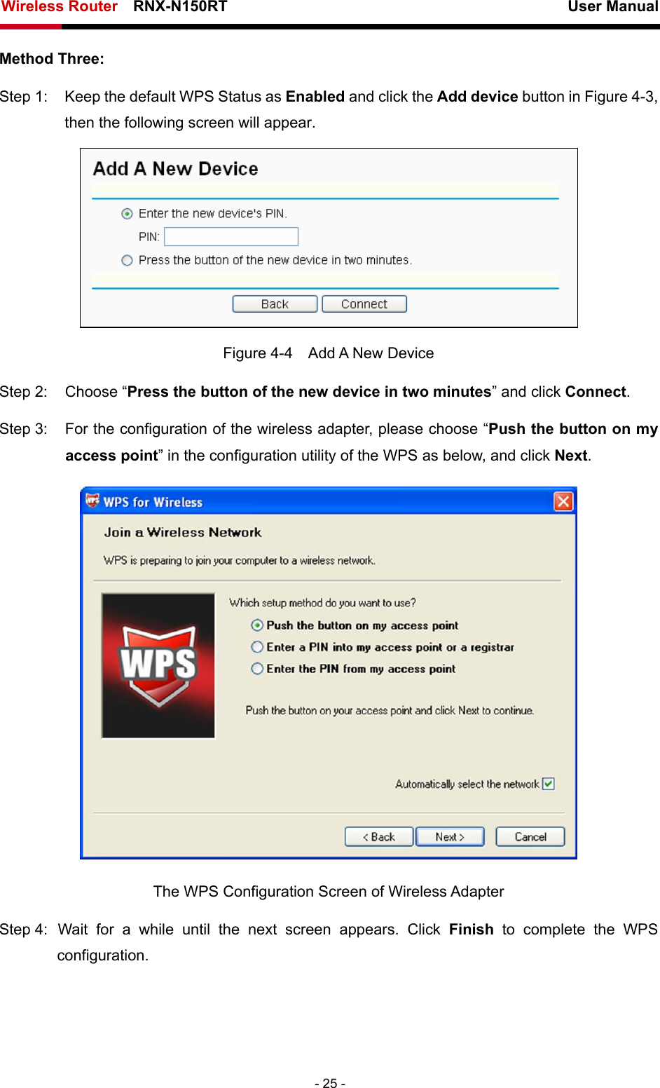 Wireless Router    RNX-N150RT                                                          User Manual   - 25 - Method Three: Step 1:  Keep the default WPS Status as Enabled and click the Add device button in Figure 4-3, then the following screen will appear.    Figure 4-4  Add A New Device Step 2:  Choose “Press the button of the new device in two minutes” and click Connect. Step 3:  For the configuration of the wireless adapter, please choose “Push the button on my access point” in the configuration utility of the WPS as below, and click Next.   The WPS Configuration Screen of Wireless Adapter Step 4: Wait for a while until the next screen appears. Click Finish to complete the WPS configuration. 