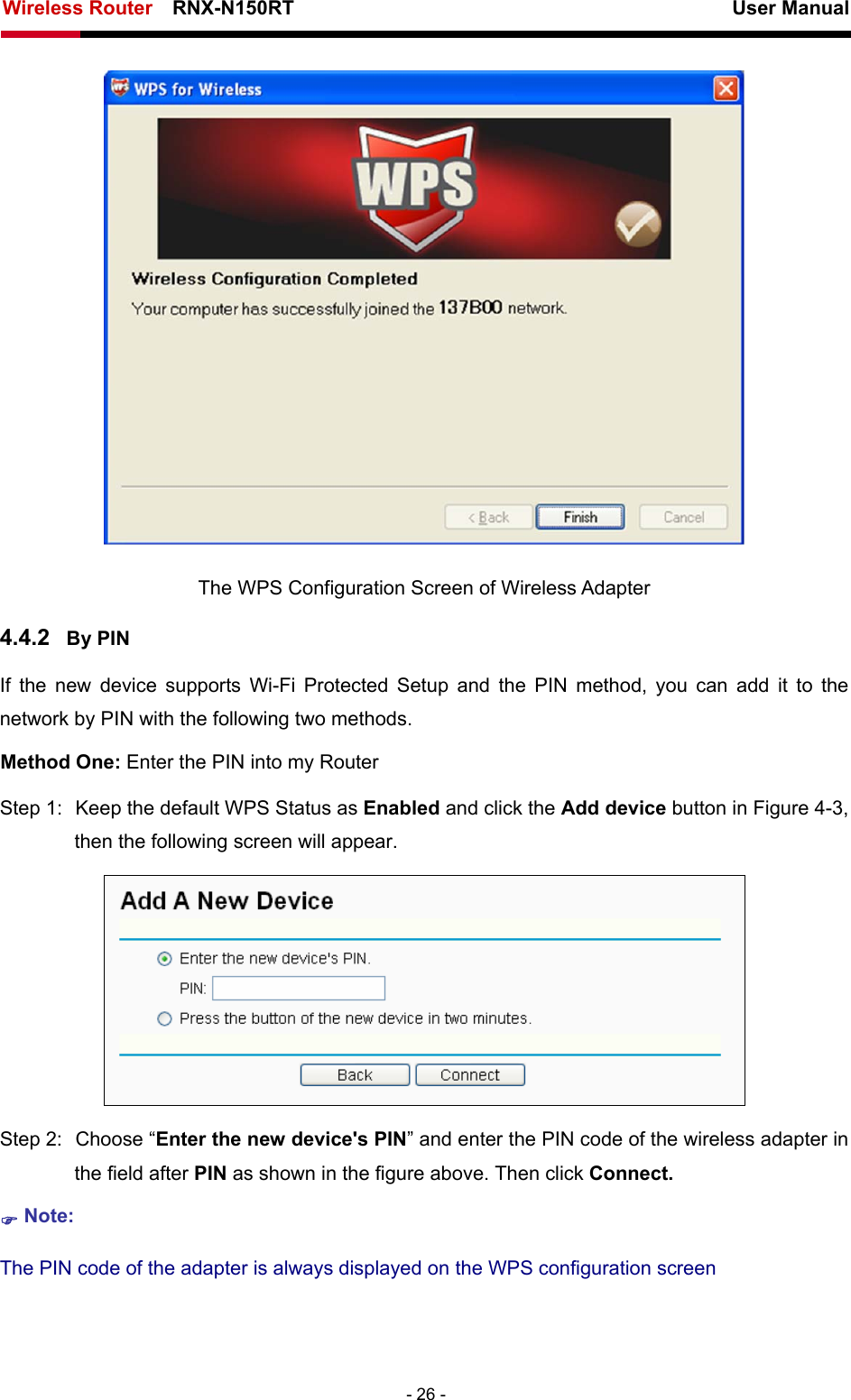Wireless Router    RNX-N150RT                                                          User Manual   - 26 -  The WPS Configuration Screen of Wireless Adapter 4.4.2  By PIN If the new device supports Wi-Fi Protected Setup and the PIN method, you can add it to the network by PIN with the following two methods. Method One: Enter the PIN into my Router Step 1:  Keep the default WPS Status as Enabled and click the Add device button in Figure 4-3, then the following screen will appear.  Step 2:  Choose “Enter the new device&apos;s PIN” and enter the PIN code of the wireless adapter in the field after PIN as shown in the figure above. Then click Connect. ) Note: The PIN code of the adapter is always displayed on the WPS configuration screen 