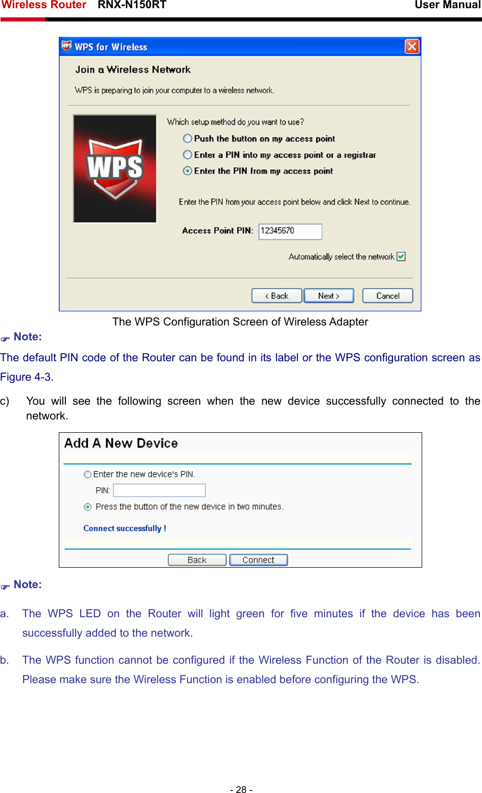 Wireless Router    RNX-N150RT                                                          User Manual   - 28 -  The WPS Configuration Screen of Wireless Adapter ) Note: The default PIN code of the Router can be found in its label or the WPS configuration screen as Figure 4-3. c)  You will see the following screen when the new device successfully connected to the network.  ) Note: a.  The WPS LED on the Router will light green for five minutes if the device has been successfully added to the network. b.  The WPS function cannot be configured if the Wireless Function of the Router is disabled. Please make sure the Wireless Function is enabled before configuring the WPS. 