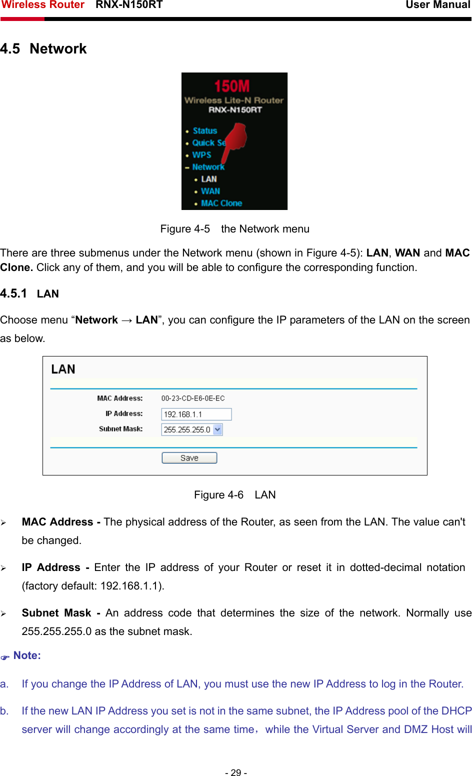 Wireless Router    RNX-N150RT                                                          User Manual   - 29 - 4.5  Network  Figure 4-5    the Network menu There are three submenus under the Network menu (shown in Figure 4-5): LAN, WAN and MAC Clone. Click any of them, and you will be able to configure the corresponding function.   4.5.1  LAN Choose menu “Network → LAN”, you can configure the IP parameters of the LAN on the screen as below.  Figure 4-6  LAN ¾ MAC Address - The physical address of the Router, as seen from the LAN. The value can&apos;t be changed. ¾ IP Address - Enter the IP address of your Router or reset it in dotted-decimal notation (factory default: 192.168.1.1). ¾ Subnet Mask - An address code that determines the size of the network. Normally use 255.255.255.0 as the subnet mask.   ) Note: a.  If you change the IP Address of LAN, you must use the new IP Address to log in the Router.   b.  If the new LAN IP Address you set is not in the same subnet, the IP Address pool of the DHCP server will change accordingly at the same time，while the Virtual Server and DMZ Host will 