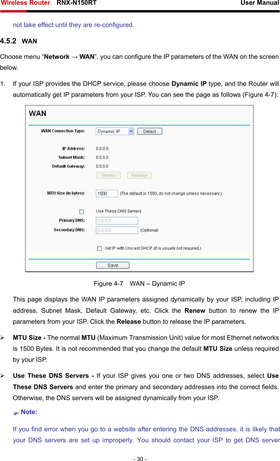 Wireless Router    RNX-N150RT                                                          User Manual   - 30 - not take effect until they are re-configured. 4.5.2  WAN Choose menu “Network → WAN”, you can configure the IP parameters of the WAN on the screen below. 1.  If your ISP provides the DHCP service, please choose Dynamic IP type, and the Router will automatically get IP parameters from your ISP. You can see the page as follows (Figure 4-7):  Figure 4-7    WAN – Dynamic IP This page displays the WAN IP parameters assigned dynamically by your ISP, including IP address, Subnet Mask, Default Gateway, etc. Click the Renew button to renew the IP parameters from your ISP. Click the Release button to release the IP parameters. ¾ MTU Size - The normal MTU (Maximum Transmission Unit) value for most Ethernet networks is 1500 Bytes. It is not recommended that you change the default MTU Size unless required by your ISP.   ¾ Use These DNS Servers - If your ISP gives you one or two DNS addresses, select Use These DNS Servers and enter the primary and secondary addresses into the correct fields. Otherwise, the DNS servers will be assigned dynamically from your ISP.   ) Note: If you find error when you go to a website after entering the DNS addresses, it is likely that your DNS servers are set up improperly. You should contact your ISP to get DNS server 