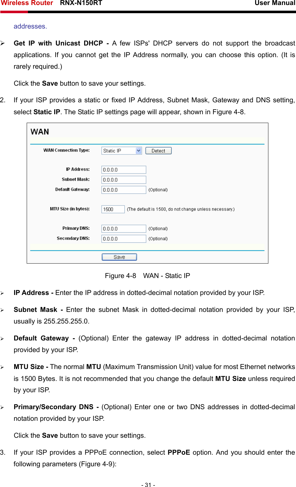 Wireless Router    RNX-N150RT                                                          User Manual   - 31 - addresses.  ¾ Get IP with Unicast DHCP - A few ISPs&apos; DHCP servers do not support the broadcast applications. If you cannot get the IP Address normally, you can choose this option. (It is rarely required.) Click the Save button to save your settings. 2.  If your ISP provides a static or fixed IP Address, Subnet Mask, Gateway and DNS setting, select Static IP. The Static IP settings page will appear, shown in Figure 4-8.  Figure 4-8    WAN - Static IP ¾ IP Address - Enter the IP address in dotted-decimal notation provided by your ISP. ¾ Subnet Mask - Enter the subnet Mask in dotted-decimal notation provided by your ISP, usually is 255.255.255.0. ¾ Default Gateway - (Optional) Enter the gateway IP address in dotted-decimal notation provided by your ISP. ¾ MTU Size - The normal MTU (Maximum Transmission Unit) value for most Ethernet networks is 1500 Bytes. It is not recommended that you change the default MTU Size unless required by your ISP.   ¾ Primary/Secondary DNS - (Optional) Enter one or two DNS addresses in dotted-decimal notation provided by your ISP. Click the Save button to save your settings. 3.  If your ISP provides a PPPoE connection, select PPPoE option. And you should enter the following parameters (Figure 4-9): 