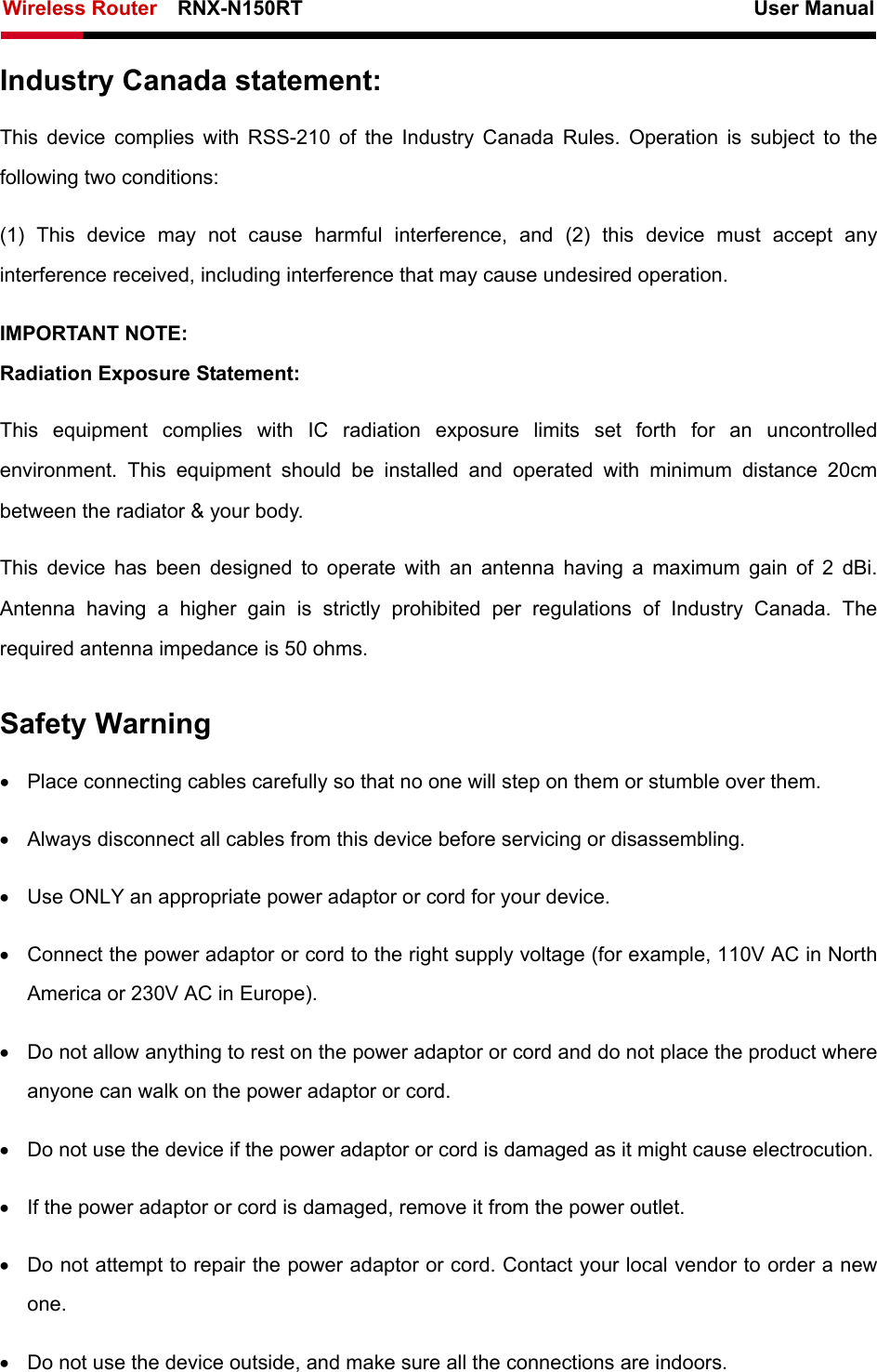 Wireless Router    RNX-N150RT                                                          User Manual    Industry Canada statement: This device complies with RSS-210 of the Industry Canada Rules. Operation is subject to the following two conditions:   (1) This device may not cause harmful interference, and (2) this device must accept any interference received, including interference that may cause undesired operation. IMPORTANT NOTE: Radiation Exposure Statement: This equipment complies with IC radiation exposure limits set forth for an uncontrolled environment. This equipment should be installed and operated with minimum distance 20cm between the radiator &amp; your body.   This device has been designed to operate with an antenna having a maximum gain of 2 dBi. Antenna having a higher gain is strictly prohibited per regulations of Industry Canada. The required antenna impedance is 50 ohms. Safety Warning •  Place connecting cables carefully so that no one will step on them or stumble over them. •  Always disconnect all cables from this device before servicing or disassembling. •  Use ONLY an appropriate power adaptor or cord for your device. •  Connect the power adaptor or cord to the right supply voltage (for example, 110V AC in North America or 230V AC in Europe). •  Do not allow anything to rest on the power adaptor or cord and do not place the product where anyone can walk on the power adaptor or cord. •  Do not use the device if the power adaptor or cord is damaged as it might cause electrocution.   •  If the power adaptor or cord is damaged, remove it from the power outlet. •  Do not attempt to repair the power adaptor or cord. Contact your local vendor to order a new one. •  Do not use the device outside, and make sure all the connections are indoors.   