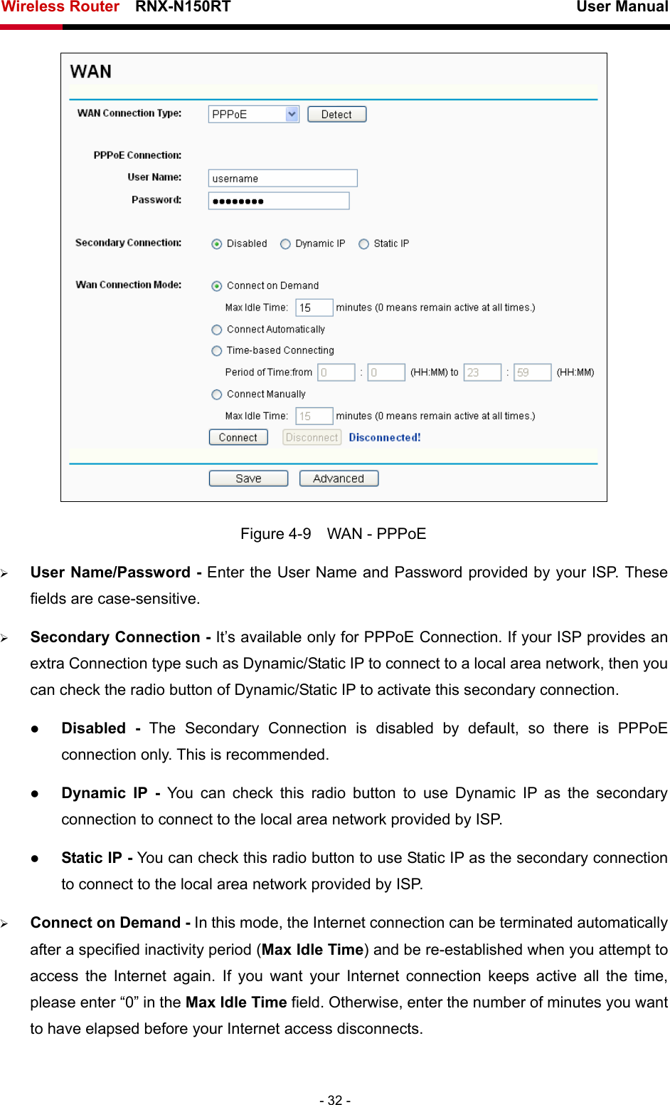 Wireless Router    RNX-N150RT                                                          User Manual   - 32 -  Figure 4-9    WAN - PPPoE ¾ User Name/Password - Enter the User Name and Password provided by your ISP. These fields are case-sensitive. ¾ Secondary Connection - It’s available only for PPPoE Connection. If your ISP provides an extra Connection type such as Dynamic/Static IP to connect to a local area network, then you can check the radio button of Dynamic/Static IP to activate this secondary connection. z Disabled - The Secondary Connection is disabled by default, so there is PPPoE connection only. This is recommended. z Dynamic IP -  You can check this radio button to use Dynamic IP as the secondary connection to connect to the local area network provided by ISP. z Static IP - You can check this radio button to use Static IP as the secondary connection to connect to the local area network provided by ISP. ¾ Connect on Demand - In this mode, the Internet connection can be terminated automatically after a specified inactivity period (Max Idle Time) and be re-established when you attempt to access the Internet again. If you want your Internet connection keeps active all the time, please enter “0” in the Max Idle Time field. Otherwise, enter the number of minutes you want to have elapsed before your Internet access disconnects. 