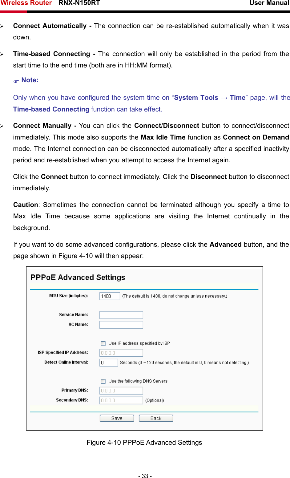 Wireless Router    RNX-N150RT                                                          User Manual   - 33 - ¾ Connect Automatically - The connection can be re-established automatically when it was down. ¾ Time-based Connecting - The connection will only be established in the period from the start time to the end time (both are in HH:MM format).   ) Note: Only when you have configured the system time on “System Tools → Time” page, will the Time-based Connecting function can take effect. ¾ Connect Manually - You can click the Connect/Disconnect  button to connect/disconnect immediately. This mode also supports the Max Idle Time function as Connect on Demand mode. The Internet connection can be disconnected automatically after a specified inactivity period and re-established when you attempt to access the Internet again.   Click the Connect button to connect immediately. Click the Disconnect button to disconnect immediately. Caution: Sometimes the connection cannot be terminated although you specify a time to Max Idle Time because some applications are visiting the Internet continually in the background. If you want to do some advanced configurations, please click the Advanced button, and the page shown in Figure 4-10 will then appear:  Figure 4-10 PPPoE Advanced Settings 