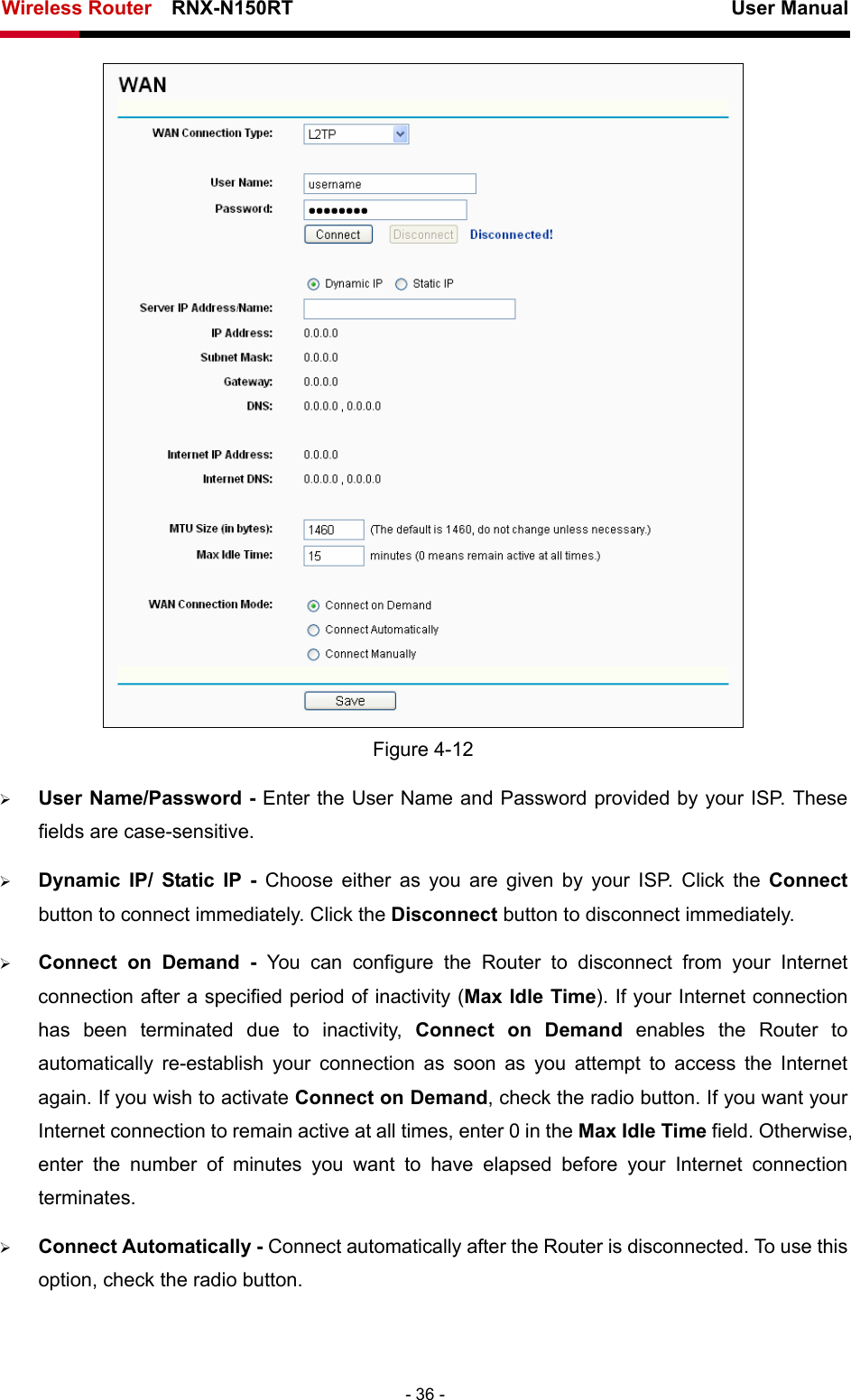 Wireless Router    RNX-N150RT                                                          User Manual   - 36 -  Figure 4-12 ¾ User Name/Password - Enter the User Name and Password provided by your ISP. These fields are case-sensitive. ¾ Dynamic IP/ Static IP - Choose either as you are given by your ISP. Click the Connect button to connect immediately. Click the Disconnect button to disconnect immediately. ¾ Connect on Demand - You can configure the Router to disconnect from your Internet connection after a specified period of inactivity (Max Idle Time). If your Internet connection has been terminated due to inactivity, Connect on Demand enables the Router to automatically re-establish your connection as soon as you attempt to access the Internet again. If you wish to activate Connect on Demand, check the radio button. If you want your Internet connection to remain active at all times, enter 0 in the Max Idle Time field. Otherwise, enter the number of minutes you want to have elapsed before your Internet connection terminates. ¾ Connect Automatically - Connect automatically after the Router is disconnected. To use this option, check the radio button. 