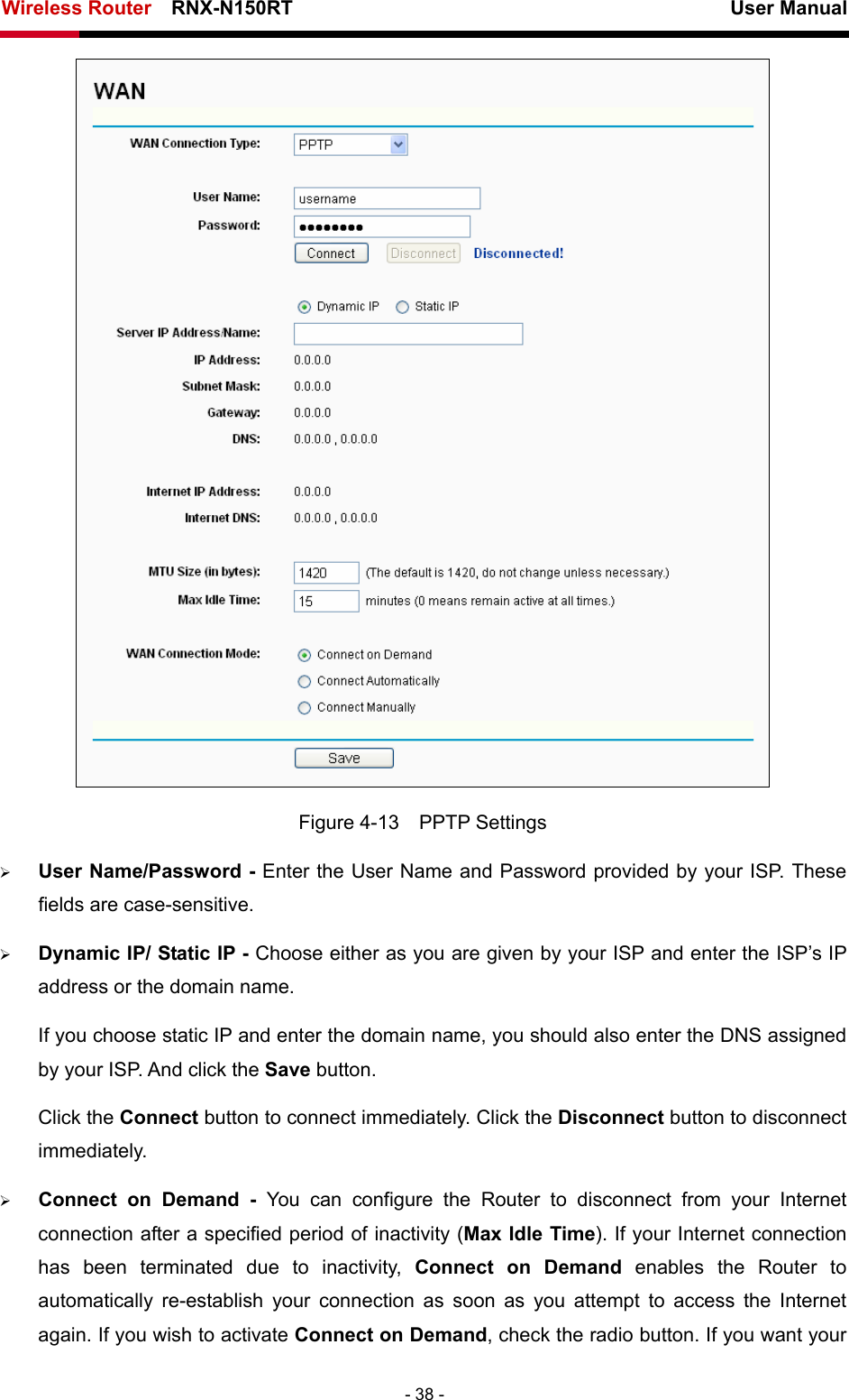 Wireless Router    RNX-N150RT                                                          User Manual   - 38 -  Figure 4-13  PPTP Settings ¾ User Name/Password - Enter the User Name and Password provided by your ISP. These fields are case-sensitive. ¾ Dynamic IP/ Static IP - Choose either as you are given by your ISP and enter the ISP’s IP address or the domain name. If you choose static IP and enter the domain name, you should also enter the DNS assigned by your ISP. And click the Save button. Click the Connect button to connect immediately. Click the Disconnect button to disconnect immediately. ¾ Connect on Demand - You can configure the Router to disconnect from your Internet connection after a specified period of inactivity (Max Idle Time). If your Internet connection has been terminated due to inactivity, Connect on Demand enables the Router to automatically re-establish your connection as soon as you attempt to access the Internet again. If you wish to activate Connect on Demand, check the radio button. If you want your 