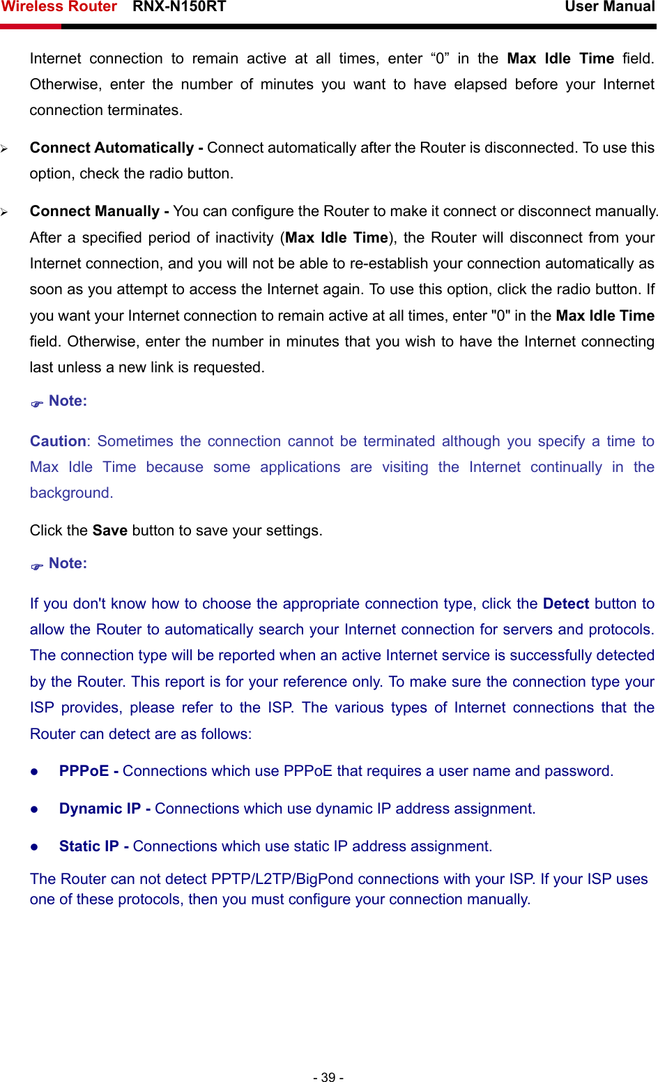 Wireless Router    RNX-N150RT                                                          User Manual   - 39 - Internet connection to remain active at all times, enter “0” in the Max Idle Time field. Otherwise, enter the number of minutes you want to have elapsed before your Internet connection terminates. ¾ Connect Automatically - Connect automatically after the Router is disconnected. To use this option, check the radio button. ¾ Connect Manually - You can configure the Router to make it connect or disconnect manually. After a specified period of inactivity (Max Idle Time), the Router will disconnect from your Internet connection, and you will not be able to re-establish your connection automatically as soon as you attempt to access the Internet again. To use this option, click the radio button. If you want your Internet connection to remain active at all times, enter &quot;0&quot; in the Max Idle Time field. Otherwise, enter the number in minutes that you wish to have the Internet connecting last unless a new link is requested. ) Note: Caution: Sometimes the connection cannot be terminated although you specify a time to Max Idle Time because some applications are visiting the Internet continually in the background. Click the Save button to save your settings. ) Note: If you don&apos;t know how to choose the appropriate connection type, click the Detect button to allow the Router to automatically search your Internet connection for servers and protocols. The connection type will be reported when an active Internet service is successfully detected by the Router. This report is for your reference only. To make sure the connection type your ISP provides, please refer to the ISP. The various types of Internet connections that the Router can detect are as follows: z PPPoE - Connections which use PPPoE that requires a user name and password.   z Dynamic IP - Connections which use dynamic IP address assignment.   z Static IP - Connections which use static IP address assignment. The Router can not detect PPTP/L2TP/BigPond connections with your ISP. If your ISP uses one of these protocols, then you must configure your connection manually. 