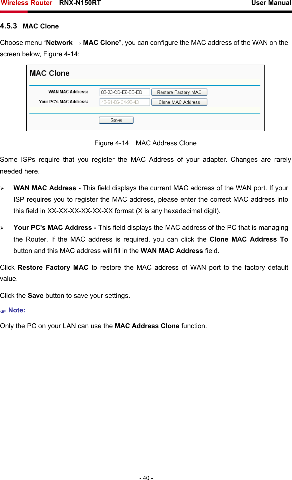 Wireless Router    RNX-N150RT                                                          User Manual   - 40 - 4.5.3  MAC Clone Choose menu “Network → MAC Clone”, you can configure the MAC address of the WAN on the screen below, Figure 4-14:  Figure 4-14  MAC Address Clone Some ISPs require that you register the MAC Address of your adapter. Changes are rarely needed here. ¾ WAN MAC Address - This field displays the current MAC address of the WAN port. If your ISP requires you to register the MAC address, please enter the correct MAC address into this field in XX-XX-XX-XX-XX-XX format (X is any hexadecimal digit).   ¾ Your PC&apos;s MAC Address - This field displays the MAC address of the PC that is managing the Router. If the MAC address is required, you can click the Clone MAC Address To button and this MAC address will fill in the WAN MAC Address field. Click  Restore Factory MAC to restore the MAC address of WAN port to the factory default value. Click the Save button to save your settings. ) Note:  Only the PC on your LAN can use the MAC Address Clone function. 