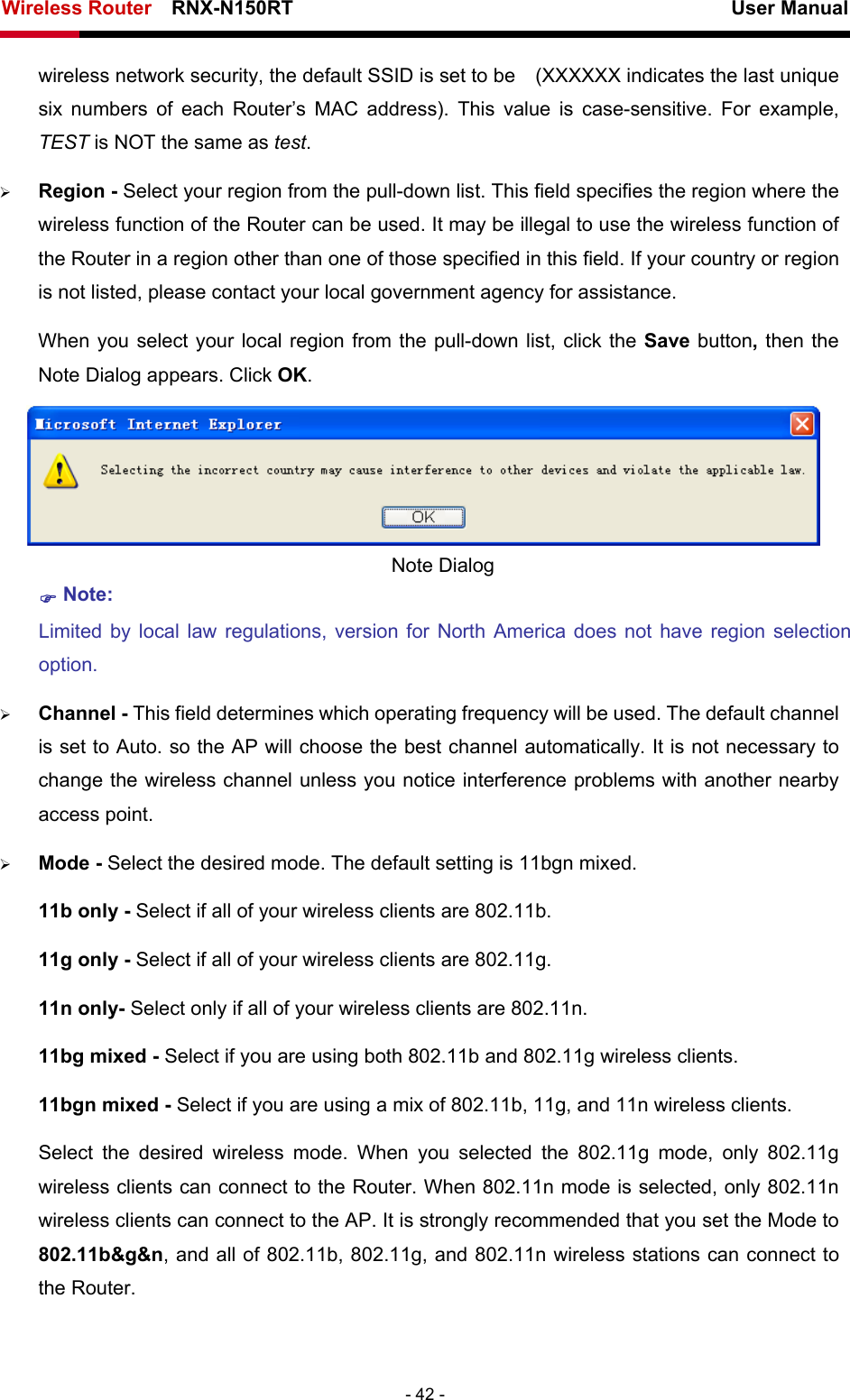 Wireless Router    RNX-N150RT                                                          User Manual   - 42 - wireless network security, the default SSID is set to be    (XXXXXX indicates the last unique six numbers of each Router’s MAC address). This value is case-sensitive. For example, TEST is NOT the same as test. ¾ Region - Select your region from the pull-down list. This field specifies the region where the wireless function of the Router can be used. It may be illegal to use the wireless function of the Router in a region other than one of those specified in this field. If your country or region is not listed, please contact your local government agency for assistance. When you select your local region from the pull-down list, click the Save button, then the Note Dialog appears. Click OK.  Note Dialog ) Note: Limited by local law regulations, version for North America does not have region selection option. ¾ Channel - This field determines which operating frequency will be used. The default channel is set to Auto. so the AP will choose the best channel automatically. It is not necessary to change the wireless channel unless you notice interference problems with another nearby access point. ¾ Mode - Select the desired mode. The default setting is 11bgn mixed. 11b only - Select if all of your wireless clients are 802.11b. 11g only - Select if all of your wireless clients are 802.11g. 11n only- Select only if all of your wireless clients are 802.11n. 11bg mixed - Select if you are using both 802.11b and 802.11g wireless clients. 11bgn mixed - Select if you are using a mix of 802.11b, 11g, and 11n wireless clients. Select the desired wireless mode. When you selected the 802.11g mode, only 802.11g wireless clients can connect to the Router. When 802.11n mode is selected, only 802.11n wireless clients can connect to the AP. It is strongly recommended that you set the Mode to 802.11b&amp;g&amp;n, and all of 802.11b, 802.11g, and 802.11n wireless stations can connect to the Router. 