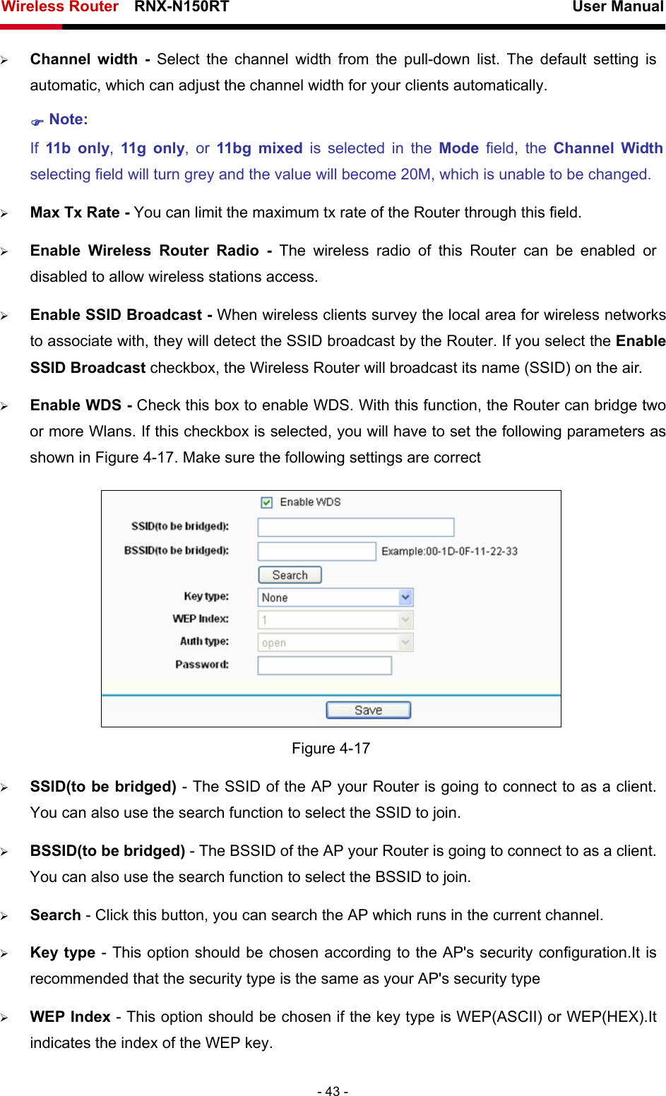 Wireless Router    RNX-N150RT                                                          User Manual   - 43 - ¾ Channel width - Select the channel width from the pull-down list. The default setting is automatic, which can adjust the channel width for your clients automatically. ) Note:  If  11b only,  11g only, or 11bg mixed is selected in the Mode  field, the Channel Width selecting field will turn grey and the value will become 20M, which is unable to be changed.   ¾ Max Tx Rate - You can limit the maximum tx rate of the Router through this field. ¾ Enable Wireless Router Radio - The wireless radio of this Router can be enabled or disabled to allow wireless stations access.   ¾ Enable SSID Broadcast - When wireless clients survey the local area for wireless networks to associate with, they will detect the SSID broadcast by the Router. If you select the Enable SSID Broadcast checkbox, the Wireless Router will broadcast its name (SSID) on the air. ¾ Enable WDS - Check this box to enable WDS. With this function, the Router can bridge two or more Wlans. If this checkbox is selected, you will have to set the following parameters as shown in Figure 4-17. Make sure the following settings are correct  Figure 4-17 ¾ SSID(to be bridged) - The SSID of the AP your Router is going to connect to as a client. You can also use the search function to select the SSID to join. ¾ BSSID(to be bridged) - The BSSID of the AP your Router is going to connect to as a client. You can also use the search function to select the BSSID to join. ¾ Search - Click this button, you can search the AP which runs in the current channel. ¾ Key type - This option should be chosen according to the AP&apos;s security configuration.It is recommended that the security type is the same as your AP&apos;s security type ¾ WEP Index - This option should be chosen if the key type is WEP(ASCII) or WEP(HEX).It indicates the index of the WEP key. 